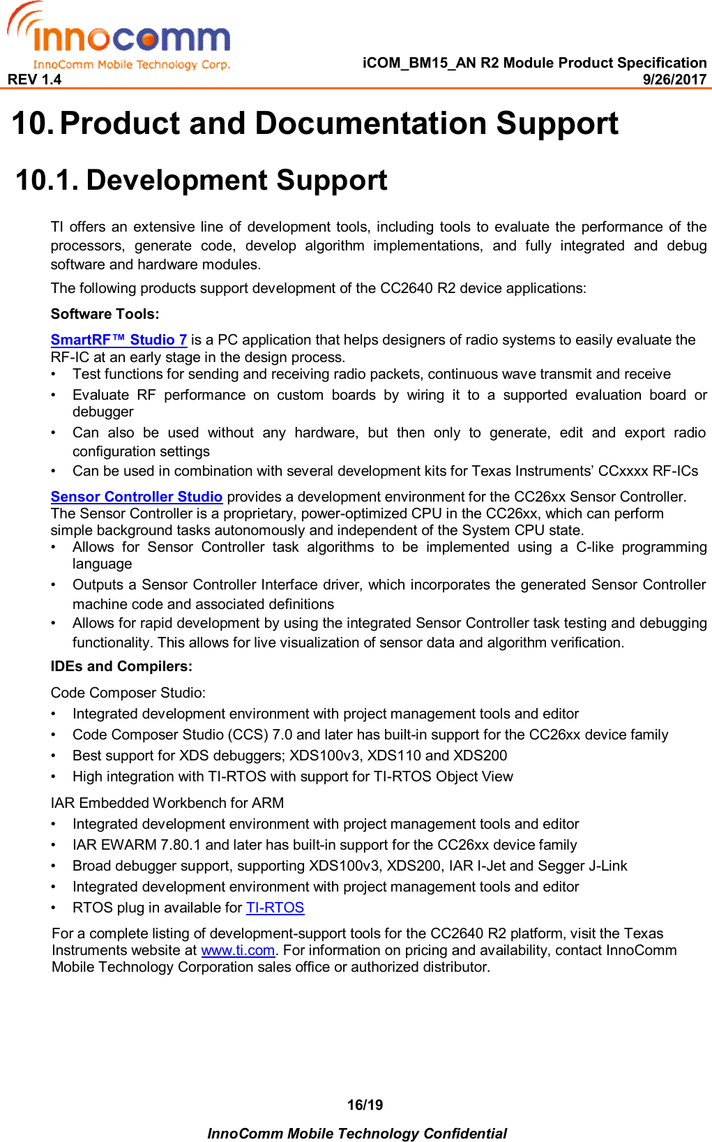   iCOM_BM15_AN R2 Module Product Specification REV 1.4                                                                                                                                                9/26/2017    InnoComm Mobile Technology Confidential 16/19 10. Product and Documentation Support  10.1. Development Support TI  offers  an  extensive line  of  development  tools,  including tools to  evaluate the  performance of  the processors,  generate  code,  develop  algorithm  implementations,  and  fully  integrated  and  debug software and hardware modules.  The following products support development of the CC2640 R2 device applications:  Software Tools:  SmartRF™ Studio 7 is a PC application that helps designers of radio systems to easily evaluate the RF-IC at an early stage in the design process.  •  Test functions for sending and receiving radio packets, continuous wave transmit and receive   •  Evaluate  RF  performance  on  custom  boards  by  wiring  it  to  a  supported  evaluation  board  or debugger   •  Can  also  be  used  without  any  hardware,  but  then  only  to  generate,  edit  and  export  radio configuration settings  •  Can be used in combination with several development kits for Texas Instruments’ CCxxxx RF-ICs   Sensor Controller Studio provides a development environment for the CC26xx Sensor Controller. The Sensor Controller is a proprietary, power-optimized CPU in the CC26xx, which can perform simple background tasks autonomously and independent of the System CPU state. •  Allows  for  Sensor  Controller  task  algorithms  to  be  implemented  using  a  C-like  programming language   •  Outputs a Sensor Controller Interface driver, which incorporates the generated Sensor Controller machine code and associated definitions  •  Allows for rapid development by using the integrated Sensor Controller task testing and debugging functionality. This allows for live visualization of sensor data and algorithm verification.   IDEs and Compilers:  Code Composer Studio:  •  Integrated development environment with project management tools and editor   •  Code Composer Studio (CCS) 7.0 and later has built-in support for the CC26xx device family   •  Best support for XDS debuggers; XDS100v3, XDS110 and XDS200   •  High integration with TI-RTOS with support for TI-RTOS Object View   IAR Embedded Workbench for ARM  •  Integrated development environment with project management tools and editor   •  IAR EWARM 7.80.1 and later has built-in support for the CC26xx device family   •  Broad debugger support, supporting XDS100v3, XDS200, IAR I-Jet and Segger J-Link   •  Integrated development environment with project management tools and editor   •  RTOS plug in available for TI-RTOS              For a complete listing of development-support tools for the CC2640 R2 platform, visit the Texas               Instruments website at www.ti.com. For information on pricing and availability, contact InnoComm             Mobile Technology Corporation sales office or authorized distributor.  