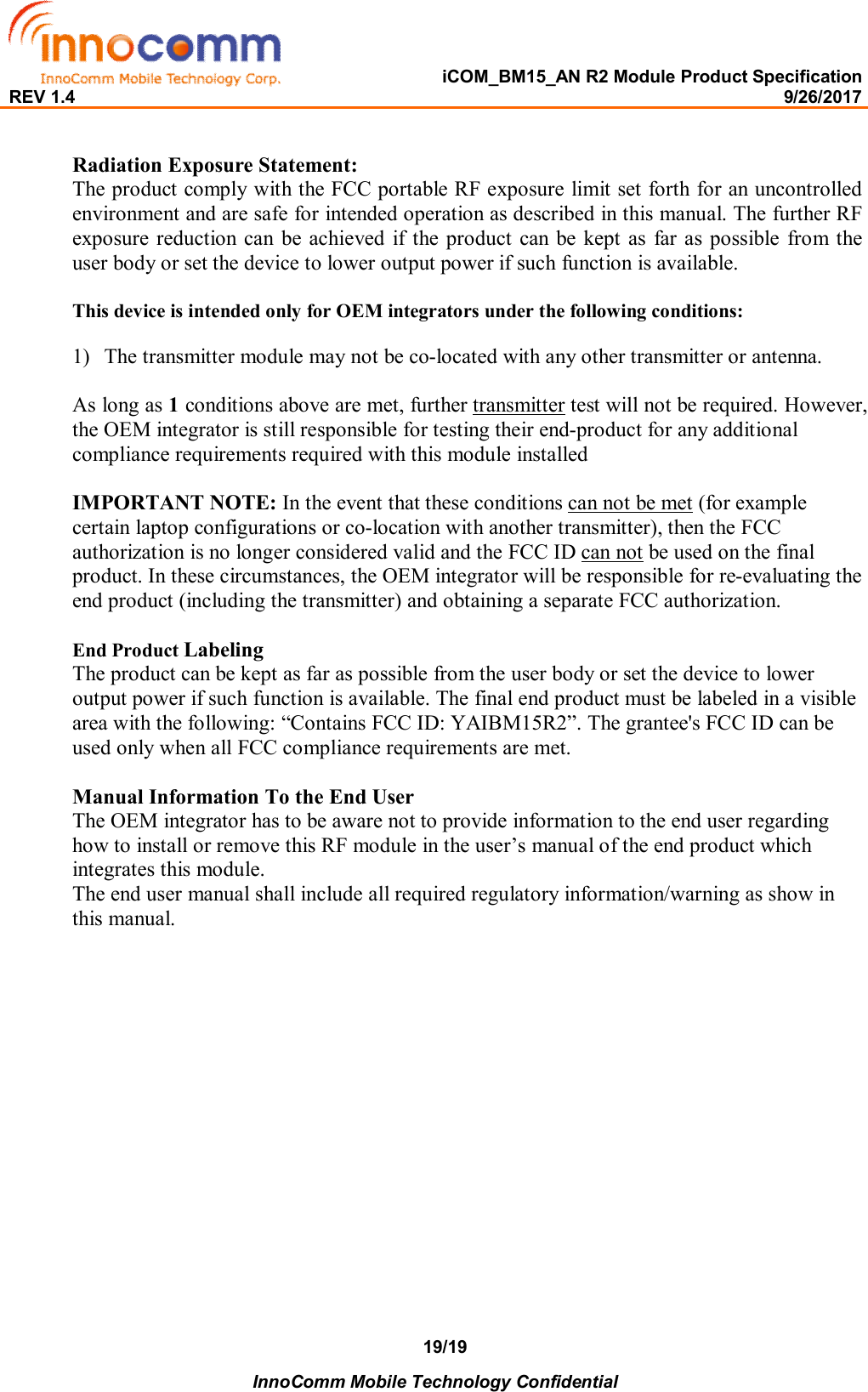   iCOM_BM15_AN R2 Module Product Specification REV 1.4                                                                                                                                                9/26/2017    InnoComm Mobile Technology Confidential 19/19  Radiation Exposure Statement: The product comply with the FCC portable RF exposure limit set forth for an uncontrolled environment and are safe for intended operation as described in this manual. The further RF exposure reduction  can  be  achieved  if  the  product  can  be kept as  far  as possible  from the user body or set the device to lower output power if such function is available.  This device is intended only for OEM integrators under the following conditions:  1) The transmitter module may not be co-located with any other transmitter or antenna.  As long as 1 conditions above are met, further transmitter test will not be required. However, the OEM integrator is still responsible for testing their end-product for any additional compliance requirements required with this module installed  IMPORTANT NOTE: In the event that these conditions can not be met (for example certain laptop configurations or co-location with another transmitter), then the FCC authorization is no longer considered valid and the FCC ID can not be used on the final product. In these circumstances, the OEM integrator will be responsible for re-evaluating the end product (including the transmitter) and obtaining a separate FCC authorization.  End Product Labeling  The product can be kept as far as possible from the user body or set the device to lower output power if such function is available. The final end product must be labeled in a visible area with the following: “Contains FCC ID: YAIBM15R2”. The grantee&apos;s FCC ID can be used only when all FCC compliance requirements are met.  Manual Information To the End User The OEM integrator has to be aware not to provide information to the end user regarding how to install or remove this RF module in the user’s manual of the end product which integrates this module. The end user manual shall include all required regulatory information/warning as show in this manual.  