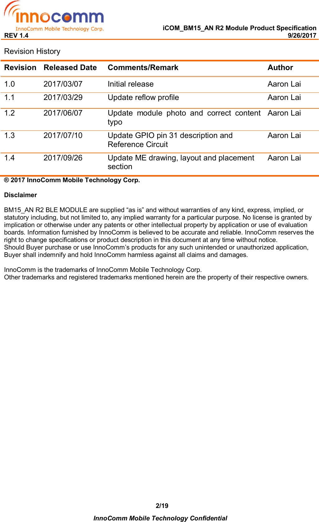   iCOM_BM15_AN R2 Module Product Specification REV 1.4                                                                                                                                                9/26/2017    InnoComm Mobile Technology Confidential 2/19Revision History Revision Released Date  Comments/Remark  Author 1.0  2017/03/07  Initial release  Aaron Lai 1.1  2017/03/29  Update reflow profile  Aaron Lai 1.2  2017/06/07  Update  module  photo  and  correct  content  typo Aaron Lai 1.3  2017/07/10  Update GPIO pin 31 description and Reference Circuit Aaron Lai 1.4  2017/09/26  Update ME drawing, layout and placement section Aaron Lai ® 2017 InnoComm Mobile Technology Corp.  Disclaimer  BM15_AN R2 BLE MODULE are supplied “as is” and without warranties of any kind, express, implied, or statutory including, but not limited to, any implied warranty for a particular purpose. No license is granted by implication or otherwise under any patents or other intellectual property by application or use of evaluation boards. Information furnished by InnoComm is believed to be accurate and reliable. InnoComm reserves the right to change specifications or product description in this document at any time without notice.  Should Buyer purchase or use InnoComm’s products for any such unintended or unauthorized application, Buyer shall indemnify and hold InnoComm harmless against all claims and damages.  InnoComm is the trademarks of InnoComm Mobile Technology Corp. Other trademarks and registered trademarks mentioned herein are the property of their respective owners.    