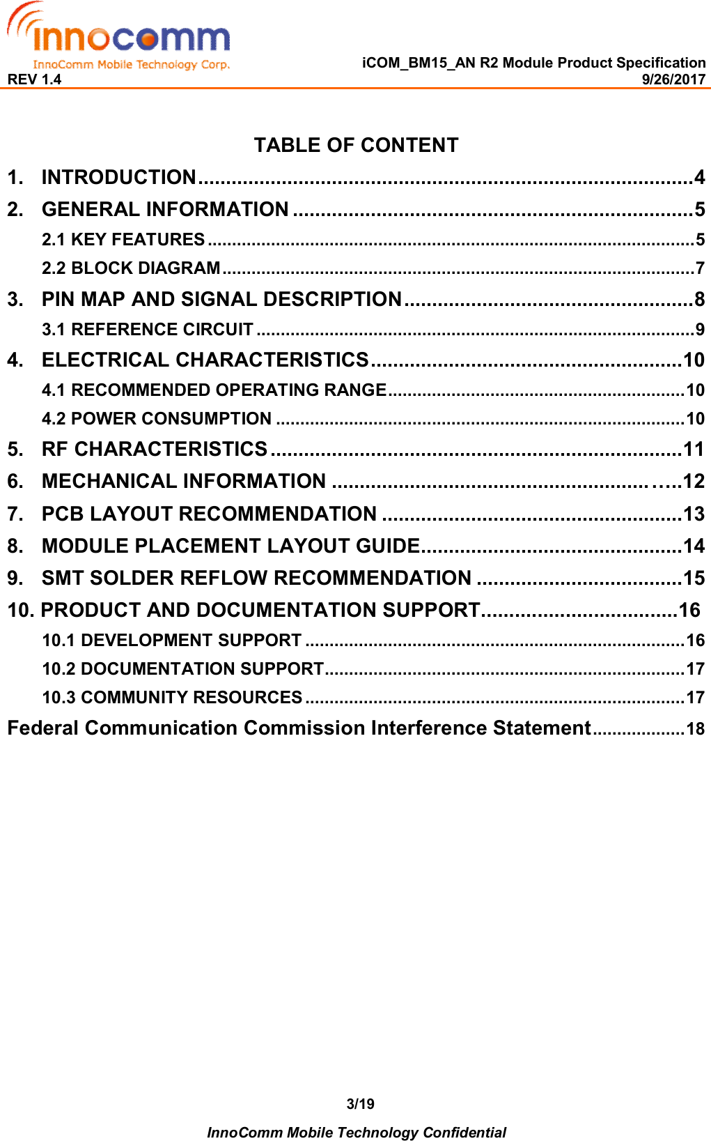   iCOM_BM15_AN R2 Module Product Specification REV 1.4                                                                                                                                                9/26/2017    InnoComm Mobile Technology Confidential 3/19 TABLE OF CONTENT 1. INTRODUCTION ......................................................................................... 4  2. GENERAL INFORMATION ........................................................................ 5 2.1 KEY FEATURES .................................................................................................... 5 2.2 BLOCK DIAGRAM ................................................................................................. 7 3. PIN MAP AND SIGNAL DESCRIPTION .................................................... 8 3.1 REFERENCE CIRCUIT .......................................................................................... 9 4. ELECTRICAL CHARACTERISTICS ........................................................ 10 4.1 RECOMMENDED OPERATING RANGE ............................................................. 10 4.2 POWER CONSUMPTION .................................................................................... 10 5. RF CHARACTERISTICS .......................................................................... 11 6. MECHANICAL INFORMATION ......................................................... …..12 7. PCB LAYOUT RECOMMENDATION ...................................................... 13 8. MODULE PLACEMENT LAYOUT GUIDE............................................... 14 9. SMT SOLDER REFLOW RECOMMENDATION ..................................... 15 10. PRODUCT AND DOCUMENTATION SUPPORT...................................16 10.1 DEVELOPMENT SUPPORT .............................................................................. 16 10.2 DOCUMENTATION SUPPORT .......................................................................... 17 10.3 COMMUNITY RESOURCES .............................................................................. 17 Federal Communication Commission Interference Statement ................... 18                  