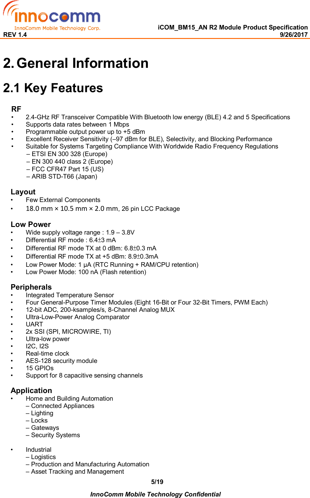   iCOM_BM15_AN R2 Module Product Specification REV 1.4                                                                                                                                                9/26/2017    InnoComm Mobile Technology Confidential 5/192. General Information 2.1 Key Features RF •  2.4-GHz RF Transceiver Compatible With Bluetooth low energy (BLE) 4.2 and 5 Specifications •  Supports data rates between 1 Mbps  •  Programmable output power up to +5 dBm  •  Excellent Receiver Sensitivity (–97 dBm for BLE), Selectivity, and Blocking Performance  •  Suitable for Systems Targeting Compliance With Worldwide Radio Frequency Regulations – ETSI EN 300 328 (Europe)  – EN 300 440 class 2 (Europe)  – FCC CFR47 Part 15 (US)  – ARIB STD-T66 (Japan)   Layout •  Few External Components •  18.0 mm × 10.5 mm × 2.0 mm, 26 pin LCC Package  Low Power •  Wide supply voltage range : 1.9 – 3.8V  •  Differential RF mode : 6.4±3 mA  •  Differential RF mode TX at 0 dBm: 6.8±0.3 mA  •  Differential RF mode TX at +5 dBm: 8.9±0.3mA  •  Low Power Mode: 1 μA (RTC Running + RAM/CPU retention) •  Low Power Mode: 100 nA (Flash retention)  Peripherals •  Integrated Temperature Sensor  •  Four General-Purpose Timer Modules (Eight 16-Bit or Four 32-Bit Timers, PWM Each) •  12-bit ADC, 200-ksamples/s, 8-Channel Analog MUX  •  Ultra-Low-Power Analog Comparator •  UART •  2x SSI (SPI, MICROWIRE, TI) •  Ultra-low power •  I2C, I2S •  Real-time clock •  AES-128 security module  •  15 GPIOs  •  Support for 8 capacitive sensing channels   Application •  Home and Building Automation  – Connected Appliances – Lighting – Locks – Gateways – Security Systems  •  Industrial  – Logistics  – Production and Manufacturing Automation – Asset Tracking and Management  