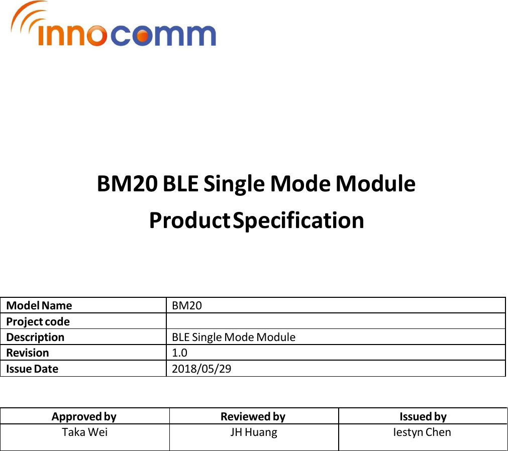             BM20 BLE Single Mode Module Product Specification     Model Name BM20 Project code  Description BLE Single Mode Module Revision 1.0 Issue Date 2018/05/29   Approved by Reviewed by Issued by Taka Wei JH Huang Iestyn Chen 