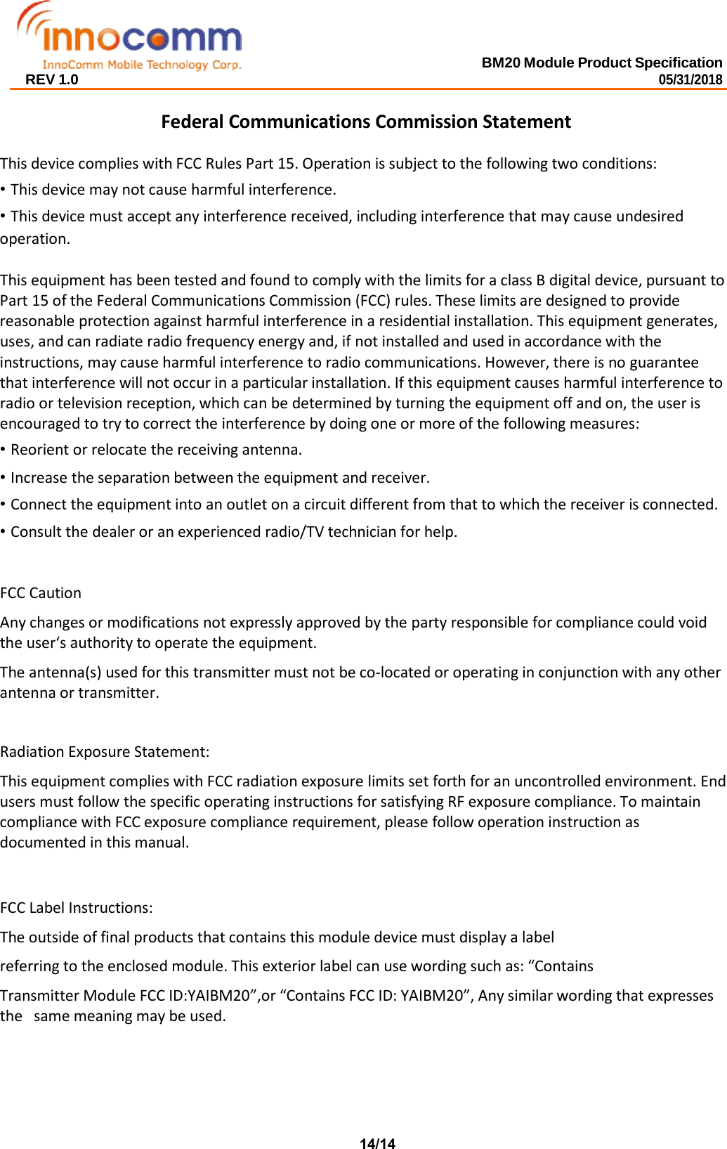 BM20 Module Product Specification 05/31/2018 REV 1.0 Federal Communications Commission Statement This device complies with FCC Rules Part 15. Operation is subject to the following two conditions: •This device may not cause harmful interference.•This device must accept any interference received, including interference that may cause undesiredoperation. This equipment has been tested and found to comply with the limits for a class B digital device, pursuant to Part 15 of the Federal Communications Commission (FCC) rules. These limits are designed to provide reasonable protection against harmful interference in a residential installation. This equipment generates, uses, and can radiate radio frequency energy and, if not installed and used in accordance with the instructions, may cause harmful interference to radio communications. However, there is no guarantee  that interference will not occur in a particular installation. If this equipment causes harmful interference to radio or television reception, which can be determined by turning the equipment off and on, the user is encouraged to try to correct the interference by doing one or more of the following measures: •Reorient or relocate the receiving antenna.•Increase the separation between the equipment and receiver.•Connect the equipment into an outlet on a circuit different from that to which the receiver is connected.•Consult the dealer or an experienced radio/TV technician for help.FCC Caution Any changes or modifications not expressly approved by the party responsible for compliance could void the user‘s authority to operate the equipment. The antenna(s) used for this transmitter must not be co-located or operating in conjunction with any other antenna or transmitter. Radiation Exposure Statement: This equipment complies with FCC radiation exposure limits set forth for an uncontrolled environment. End users must follow the specific operating instructions for satisfying RF exposure compliance. To maintain compliance with FCC exposure compliance requirement, please follow operation instruction as  documented in this manual. FCC Label Instructions: The outside of final products that contains this module device must display a label referring to the enclosed module. This exterior label can use wording such as: “Contains Transmitter Module FCC ID:YAIBM20”,or “Contains FCC ID: YAIBM20”, Any similar wording that expresses the   same meaning may be used. 14/14 