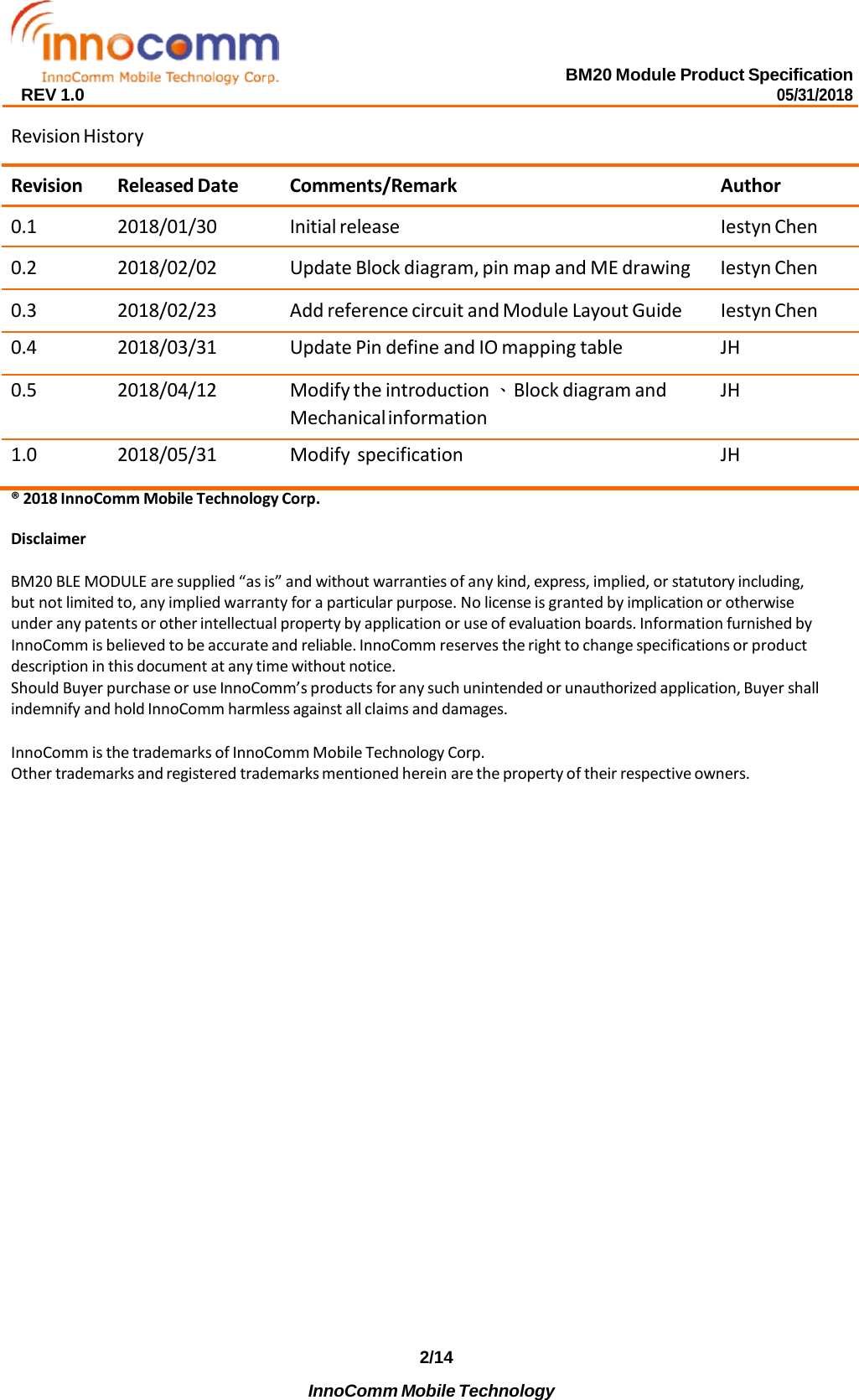 BM20 Module Product Specification 05/31/2018 REV 1.0   Revision History  Revision Released Date Comments/Remark Author 0.1 2018/01/30 Initial release Iestyn Chen 0.2 2018/02/02 Update Block diagram, pin map and ME drawing Iestyn Chen 0.3 2018/02/23 Add reference circuit and Module Layout Guide Iestyn Chen 0.4 2018/03/31 Update Pin define and IO mapping table JH 0.5 2018/04/12 Modify the introduction 、Block diagram and Mechanical information JH 1.0 2018/05/31 Modify specification JH ® 2018 InnoComm Mobile Technology Corp.  Disclaimer  BM20 BLE MODULE are supplied “as is” and without warranties of any kind, express, implied, or statutory including, but not limited to, any implied warranty for a particular purpose. No license is granted by implication or otherwise under any patents or other intellectual property by application or use of evaluation boards. Information furnished by InnoComm is believed to be accurate and reliable. InnoComm reserves the right to change specifications or product description in this document at any time without notice. Should Buyer purchase or use InnoComm’s products for any such unintended or unauthorized application, Buyer shall indemnify and hold InnoComm harmless against all claims and damages.  InnoComm is the trademarks of InnoComm Mobile Technology Corp. Other trademarks and registered trademarks mentioned herein are the property of their respective owners.                           2/14 InnoComm Mobile Technology 