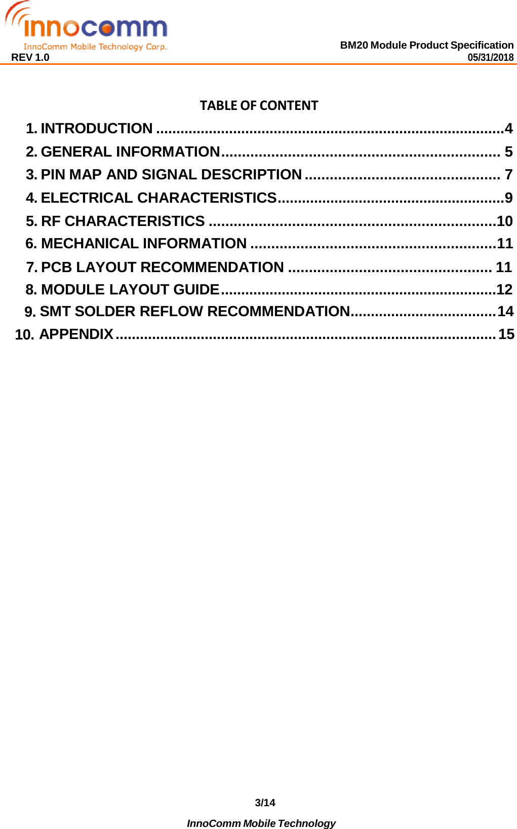 BM20 Module Product Specification 05/31/2018 REV 1.0 3/14 InnoComm Mobile Technology      TABLE OF CONTENT 1. INTRODUCTION ...................................................................................... 4 2. GENERAL INFORMATION ................................................................... 5 3. PIN MAP AND SIGNAL DESCRIPTION ............................................... 7 4. ELECTRICAL CHARACTERISTICS ........................................................ 9 5. RF CHARACTERISTICS .....................................................................10 6. MECHANICAL INFORMATION ........................................................... 11 7. PCB LAYOUT RECOMMENDATION ................................................. 11 8. MODULE LAYOUT GUIDE ....................................................................12 9. SMT SOLDER REFLOW RECOMMENDATION .................................... 14 10. APPENDIX .............................................................................................. 15 