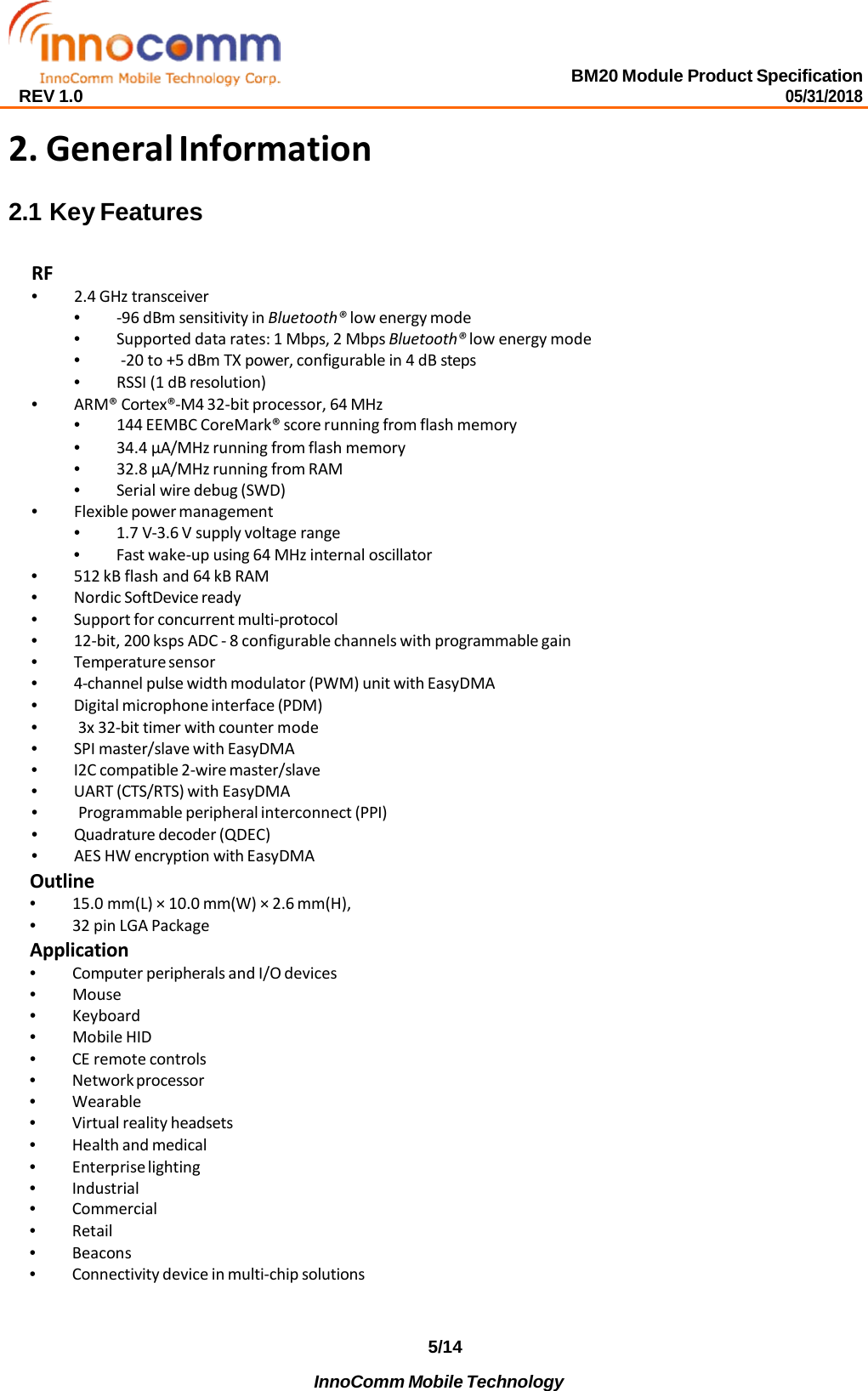 BM20 Module Product Specification 05/31/2018 REV 1.0 5/14 InnoComm Mobile Technology     2. General Information 2.1 Key Features  RF • 2.4 GHz transceiver • -96 dBm sensitivity in Bluetooth® low energy mode • Supported data rates: 1 Mbps, 2 Mbps Bluetooth® low energy mode • -20 to +5 dBm TX power, configurable in 4 dB steps • RSSI (1 dB resolution) • ARM® Cortex®-M4 32-bit processor, 64 MHz • 144 EEMBC CoreMark® score running from flash memory • 34.4 μA/MHz running from flash memory • 32.8 μA/MHz running from RAM • Serial wire debug (SWD) • Flexible power management • 1.7 V-3.6 V supply voltage range • Fast wake-up using 64 MHz internal oscillator • 512 kB flash and 64 kB RAM • Nordic SoftDevice ready • Support for concurrent multi-protocol • 12-bit, 200 ksps ADC - 8 configurable channels with programmable gain • Temperature sensor • 4-channel pulse width modulator (PWM) unit with EasyDMA • Digital microphone interface (PDM) • 3x 32-bit timer with counter mode • SPI master/slave with EasyDMA • I2C compatible 2-wire master/slave • UART (CTS/RTS) with EasyDMA • Programmable peripheral interconnect (PPI) • Quadrature decoder (QDEC) • AES HW encryption with EasyDMA Outline • 15.0 mm(L) × 10.0 mm(W) × 2.6 mm(H), • 32 pin LGA Package Application • Computer peripherals and I/O devices • Mouse • Keyboard • Mobile HID • CE remote controls • Network processor • Wearable • Virtual reality headsets • Health and medical • Enterprise lighting • Industrial • Commercial • Retail • Beacons • Connectivity device in multi-chip solutions 