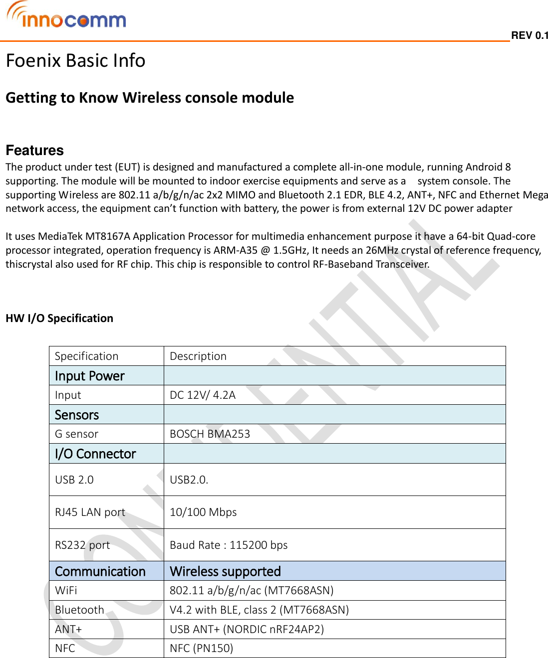  REV 0.1                                                                                                                                         Foenix Basic Info Getting to Know Wireless console module    Features   The product under test (EUT) is designed and manufactured a complete all-in-one module, running Android 8 supporting. The module will be mounted to indoor exercise equipments and serve as a    system console. The supporting Wireless are 802.11 a/b/g/n/ac 2x2 MIMO and Bluetooth 2.1 EDR, BLE 4.2, ANT+, NFC and Ethernet Mega network access, the equipment can’t function with battery, the power is from external 12V DC power adapter  It uses MediaTek MT8167A Application Processor for multimedia enhancement purpose it have a 64-bit Quad-core processor integrated, operation frequency is ARM-A35 @ 1.5GHz, It needs an 26MHz crystal of reference frequency, thiscrystal also used for RF chip. This chip is responsible to control RF-Baseband Transceiver.   HW I/O Specification    Specification Description Input Power  Input DC 12V/ 4.2A Sensors  G sensor BOSCH BMA253 I/O Connector   USB 2.0 USB2.0. RJ45 LAN port 10/100 Mbps RS232 port Baud Rate : 115200 bps Communication Wireless supported WiFi 802.11 a/b/g/n/ac (MT7668ASN) Bluetooth V4.2 with BLE, class 2 (MT7668ASN) ANT+ USB ANT+ (NORDIC nRF24AP2) NFC NFC (PN150)   