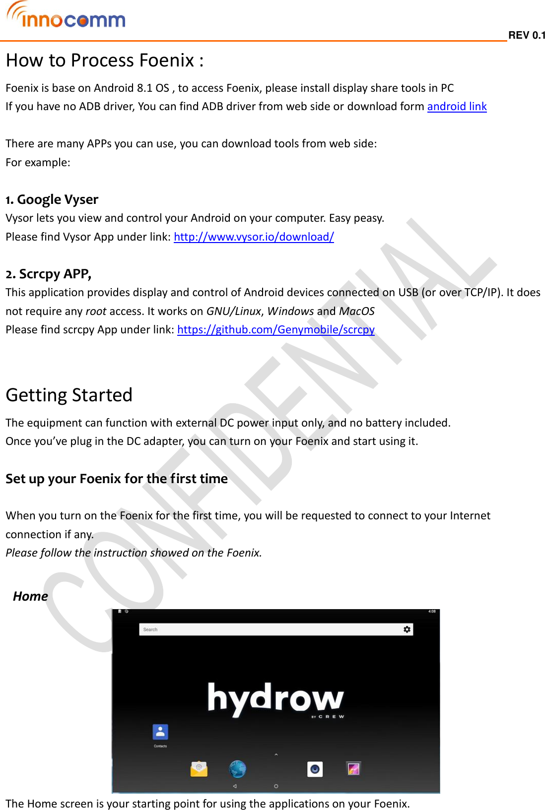  REV 0.1                                                                                                                                         How to Process Foenix : Foenix is base on Android 8.1 OS , to access Foenix, please install display share tools in PC   If you have no ADB driver, You can find ADB driver from web side or download form android link    There are many APPs you can use, you can download tools from web side:   For example:  1. Google Vyser Vysor lets you view and control your Android on your computer. Easy peasy. Please find Vysor App under link: http://www.vysor.io/download/  2. Scrcpy APP,   This application provides display and control of Android devices connected on USB (or over TCP/IP). It does not require any root access. It works on GNU/Linux, Windows and MacOS Please find scrcpy App under link: https://github.com/Genymobile/scrcpy    Getting Started The equipment can function with external DC power input only, and no battery included. Once you’ve plug in the DC adapter, you can turn on your Foenix and start using it.  Set up your Foenix for the first time  When you turn on the Foenix for the first time, you will be requested to connect to your Internet connection if any.   Please follow the instruction showed on the Foenix.   Home    The Home screen is your starting point for using the applications on your Foenix.    