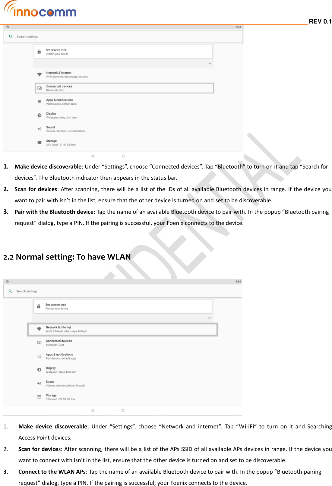  REV 0.1                                                                                                                                          1. Make device discoverable: Under “Settings”, choose “Connected devices”. Tap “Bluetooth” to turn on it and tap “Search for devices”. The Bluetooth indicator then appears in the status bar. 2. Scan for devices: After scanning, there will be a list of the IDs of all available Bluetooth devices in range. If the device you want to pair with isn’t in the list, ensure that the other device is turned on and set to be discoverable. 3. Pair with the Bluetooth device: Tap the name of an available Bluetooth device to pair with. In the popup “Bluetooth pairing request” dialog, type a PIN. If the pairing is successful, your Foenix connects to the device.   2.2 Normal setting: To have WLAN     1. Make  device  discoverable:  Under  “Settings”,  choose  “Network  and  internet”.  Tap  “Wi-iFi”  to  turn  on  it  and  Searching   Access Point devices.   2. Scan for devices: After scanning, there will be a list of the APs SSID of all available APs devices in range. If the device you want to connect with isn’t in the list, ensure that the other device is turned on and set to be discoverable. 3. Connect to the WLAN APs: Tap the name of an available Bluetooth device to pair with. In the popup “Bluetooth pairing request” dialog, type a PIN. If the pairing is successful, your Foenix connects to the device.  