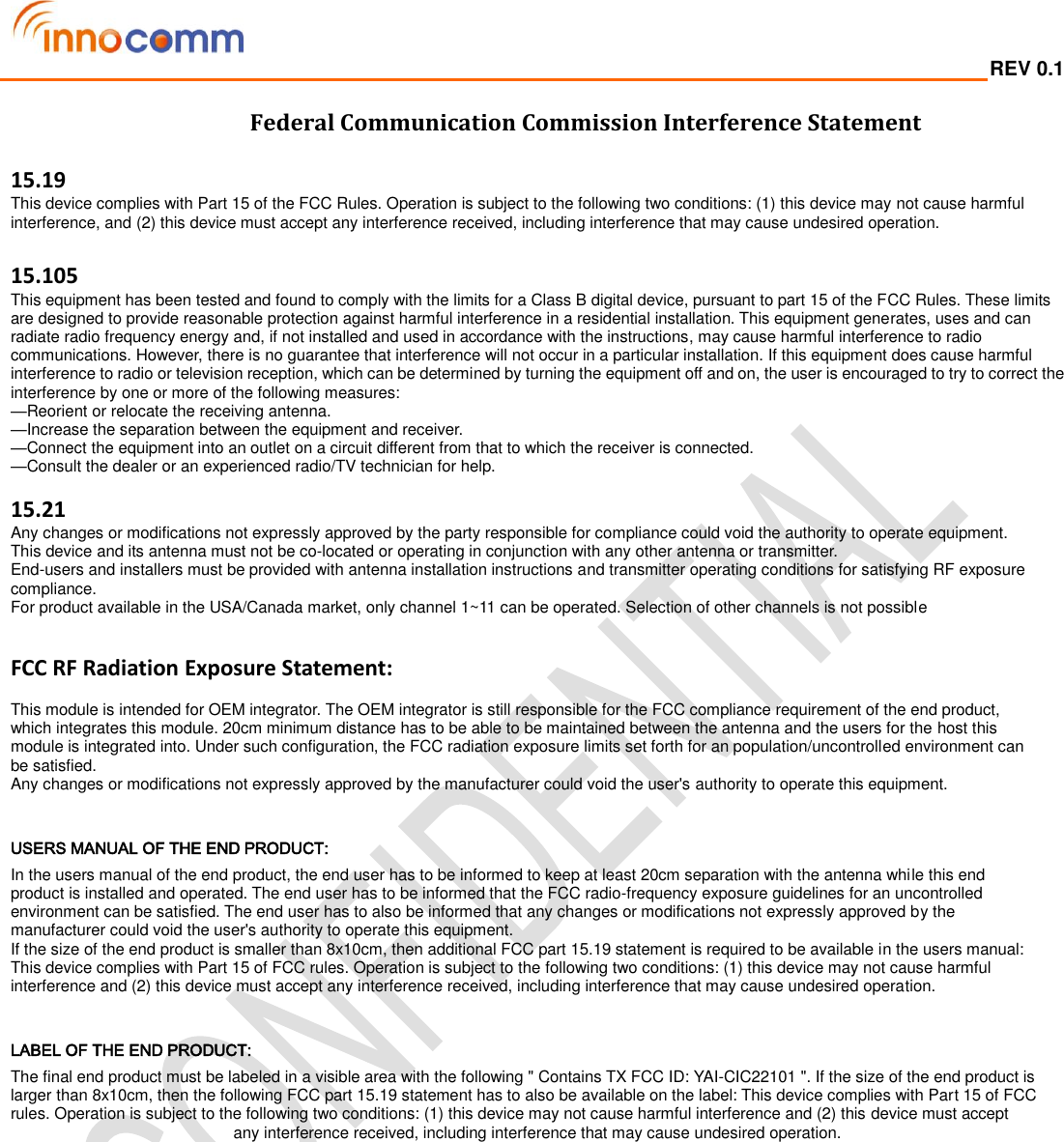  REV 0.1                                                                                                                                         Federal Communication Commission Interference Statement  15.19 This device complies with Part 15 of the FCC Rules. Operation is subject to the following two conditions: (1) this device may not cause harmful interference, and (2) this device must accept any interference received, including interference that may cause undesired operation.  15.105 This equipment has been tested and found to comply with the limits for a Class B digital device, pursuant to part 15 of the FCC Rules. These limits are designed to provide reasonable protection against harmful interference in a residential installation. This equipment generates, uses and can radiate radio frequency energy and, if not installed and used in accordance with the instructions, may cause harmful interference to radio communications. However, there is no guarantee that interference will not occur in a particular installation. If this equipment does cause harmful interference to radio or television reception, which can be determined by turning the equipment off and on, the user is encouraged to try to correct the interference by one or more of the following measures: —Reorient or relocate the receiving antenna. —Increase the separation between the equipment and receiver. —Connect the equipment into an outlet on a circuit different from that to which the receiver is connected. —Consult the dealer or an experienced radio/TV technician for help.  15.21 Any changes or modifications not expressly approved by the party responsible for compliance could void the authority to operate equipment. This device and its antenna must not be co-located or operating in conjunction with any other antenna or transmitter. End-users and installers must be provided with antenna installation instructions and transmitter operating conditions for satisfying RF exposure compliance. For product available in the USA/Canada market, only channel 1~11 can be operated. Selection of other channels is not possible  FCC RF Radiation Exposure Statement:  This module is intended for OEM integrator. The OEM integrator is still responsible for the FCC compliance requirement of the end product, which integrates this module. 20cm minimum distance has to be able to be maintained between the antenna and the users for the host this module is integrated into. Under such configuration, the FCC radiation exposure limits set forth for an population/uncontrolled environment can be satisfied. Any changes or modifications not expressly approved by the manufacturer could void the user&apos;s authority to operate this equipment.  USERS MANUAL OF THE END PRODUCT: In the users manual of the end product, the end user has to be informed to keep at least 20cm separation with the antenna while this end product is installed and operated. The end user has to be informed that the FCC radio-frequency exposure guidelines for an uncontrolled environment can be satisfied. The end user has to also be informed that any changes or modifications not expressly approved by the manufacturer could void the user&apos;s authority to operate this equipment. If the size of the end product is smaller than 8x10cm, then additional FCC part 15.19 statement is required to be available in the users manual: This device complies with Part 15 of FCC rules. Operation is subject to the following two conditions: (1) this device may not cause harmful interference and (2) this device must accept any interference received, including interference that may cause undesired operation.  LABEL OF THE END PRODUCT: The final end product must be labeled in a visible area with the following &quot; Contains TX FCC ID: YAI-CIC22101 &quot;. If the size of the end product is larger than 8x10cm, then the following FCC part 15.19 statement has to also be available on the label: This device complies with Part 15 of FCC rules. Operation is subject to the following two conditions: (1) this device may not cause harmful interference and (2) this device must accept any interference received, including interference that may cause undesired operation.