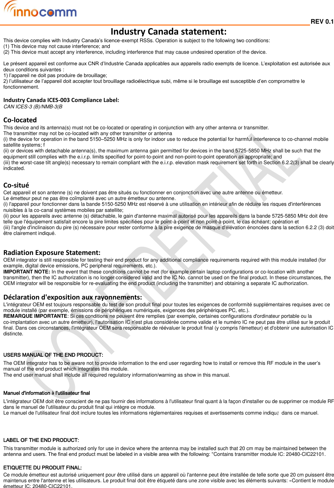  REV 0.1                                                                                                                                         Industry Canada statement: This device complies with Industry Canada’s licence-exempt RSSs. Operation is subject to the following two conditions: (1) This device may not cause interference; and   (2) This device must accept any interference, including interference that may cause undesired operation of the device.  Le présent appareil est conforme aux CNR d’Industrie Canada applicables aux appareils radio exempts de licence. L’exploitation est autorisée aux deux conditions suivantes : 1) l’appareil ne doit pas produire de brouillage; 2) l’utilisateur de l’appareil doit accepter tout brouillage radioélectrique subi, même si le brouillage est susceptible d’en compromettre le fonctionnement.  Industry Canada ICES-003 Compliance Label:   CAN ICES-3 (B)/NMB-3(B  Co-located This device and its antenna(s) must not be co-located or operating in conjunction with any other antenna or transmitter. The transmitter may not be co-located with any other transmitter or antenna (i) the device for operation in the band 5150–5250 MHz is only for indoor use to reduce the potential for harmful interference to co-channel mobile satellite systems; f (ii) or devices with detachable antenna(s), the maximum antenna gain permitted for devices in the band 5725-5850 MHz shall be such that the equipment still complies with the e.i.r.p. limits specified for point-to-point and non-point-to-point operation as appropriate; and (iii) the worst-case tilt angle(s) necessary to remain compliant with the e.i.r.p. elevation mask requirement set forth in Section 6.2.2(3) shall be clearly indicated.  Co-situé Cet appareil et son antenne (s) ne doivent pas être situés ou fonctionner en conjonction avec une autre antenne ou émetteur. Le émetteur peut ne pas être coïmplanté avec un autre émetteur ou antenne. (i) l&apos;appareil pour fonctionner dans la bande 5150-5250 MHz est réservé à une utilisation en intérieur afin de réduire les risques d&apos;interférences nuisibles à la co-canal systèmes mobiles par satellite; (ii) pour les appareils avec antenne (s) détachable, le gain d&apos;antenne maximal autorisé pour les appareils dans la bande 5725-5850 MHz doit être telle que l&apos;équipement satisfait encore la pire limites spécifiées pour le point-à-point et non point-à-point, le cas échéant; opération et (iii) l&apos;angle d&apos;inclinaison du pire (s) nécessaire pour rester conforme à la pire exigence de masque d&apos;élévation énoncées dans la section 6.2.2 (3) doit être clairement indiqué.   Radiation Exposure Statement: OEM integrator is still responsible for testing their end product for any additional compliance requirements required with this module installed (for example, digital device emissions, PC peripheral requirements, etc.). IMPORTANT NOTE: In the event that these conditions cannot be met (for example certain laptop configurations or co-location with another transmitter), then the IC authorization is no longer considered valid and the IC No. cannot be used on the final product. In these circumstances, the OEM integrator will be responsible for re-evaluating the end product (including the transmitter) and obtaining a separate IC authorization.  Déclaration d&apos;exposition aux rayonnements: L&apos;intégrateur OEM est toujours responsable du test de son produit final pour toutes les exigences de conformité supplémentaires requises avec ce module installé (par exemple, émissions de périphériques numériques, exigences des périphériques PC, etc.). REMARQUE IMPORTANTE: Si ces conditions ne peuvent être remplies (par exemple, certaines configurations d&apos;ordinateur portable ou la co-implantation avec un autre émetteur), l&apos;autorisation IC n&apos;est plus considérée comme valide et le numéro IC ne peut pas être utilisé sur le produit final. Dans ces circonstances, l&apos;intégrateur OEM sera responsable de réévaluer le produit final (y compris l&apos;émetteur) et d&apos;obtenir une autorisation IC distincte.   USERS MANUAL OF THE END PRODUCT: The OEM integrator has to be aware not to provide information to the end user regarding how to install or remove this RF module in the user’s manual of the end product which integrates this module. The end user manual shall include all required regulatory information/warning as show in this manual.  Manuel d&apos;information à l&apos;utilisateur final L&apos;intégrateur OEM doit être conscient de ne pas fournir des informations à l&apos;utilisateur final quant à la façon d&apos;installer ou de supprimer ce module RF dans le manuel de l&apos;utilisateur du produit final qui intègre ce module. Le manuel de l&apos;utilisateur final doit inclure toutes les informations réglementaires requises et avertissements comme indiqué  dans ce manuel.   LABEL OF THE END PRODUCT: This transmitter module is authorized only for use in device where the antenna may be installed such that 20 cm may be maintained between the antenna and users. The final end product must be labeled in a visible area with the following: “Contains transmitter module IC: 20480-CIC22101.  ETIQUETTE DU PRODUIT FINAL: Ce module émetteur est autorisé uniquement pour être utilisé dans un appareil où l&apos;antenne peut être installée de telle sorte que 20 cm puissent être maintenus entre l&apos;antenne et les utilisateurs. Le produit final doit être étiqueté dans une zone visible avec les éléments suivants: «Contient le module émetteur IC: 20480-CIC22101. 