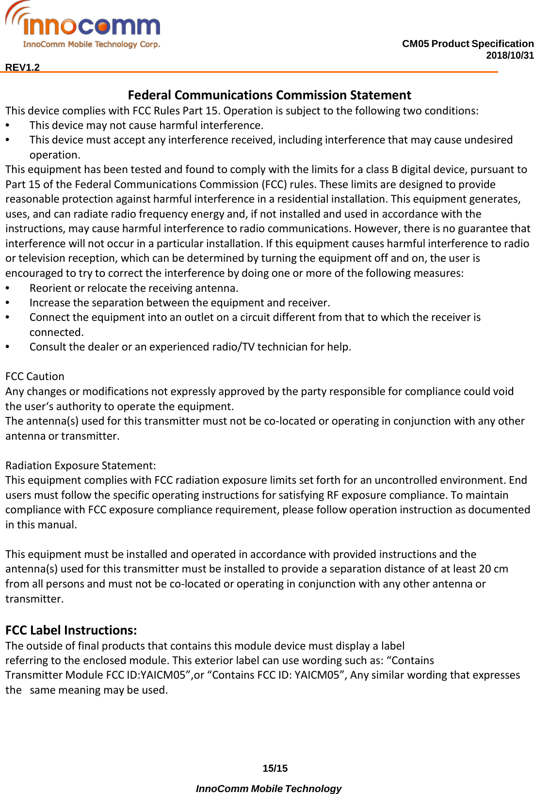 15/15 InnoComm Mobile Technology CM05 Product Specification 2018/10/31  REV1.2 Federal Communications Commission Statement This device complies with FCC Rules Part 15. Operation is subject to the following two conditions: •This device may not cause harmful interference.•This device must accept any interference received, including interference that may cause undesiredoperation.This equipment has been tested and found to comply with the limits for a class B digital device, pursuant to Part 15 of the Federal Communications Commission (FCC) rules. These limits are designed to provide reasonable protection against harmful interference in a residential installation. This equipment generates, uses, and can radiate radio frequency energy and, if not installed and used in accordance with the instructions, may cause harmful interference to radio communications. However, there is no guarantee that interference will not occur in a particular installation. If this equipment causes harmful interference to radio or television reception, which can be determined by turning the equipment off and on, the user is encouraged to try to correct the interference by doing one or more of the following measures: •Reorient or relocate the receiving antenna.•Increase the separation between the equipment and receiver.•Connect the equipment into an outlet on a circuit different from that to which the receiver isconnected.•Consult the dealer or an experienced radio/TV technician for help.FCC Caution Any changes or modifications not expressly approved by the party responsible for compliance could void the user‘s authority to operate the equipment. The antenna(s) used for this transmitter must not be co-located or operating in conjunction with any other antenna or transmitter. Radiation Exposure Statement: This equipment complies with FCC radiation exposure limits set forth for an uncontrolled environment. End users must follow the specific operating instructions for satisfying RF exposure compliance. To maintain compliance with FCC exposure compliance requirement, please follow operation instruction as documented in this manual. This equipment must be installed and operated in accordance with provided instructions and the antenna(s) used for this transmitter must be installed to provide a separation distance of at least 20 cm from all persons and must not be co-located or operating in conjunction with any other antenna or transmitter. FCC Label Instructions: The outside of final products that contains this module device must display a label referring to the enclosed module. This exterior label can use wording such as: “Contains Transmitter Module FCC ID:YAICM05”,or “Contains FCC ID: YAICM05”, Any similar wording that expresses the  same meaning may be used. 