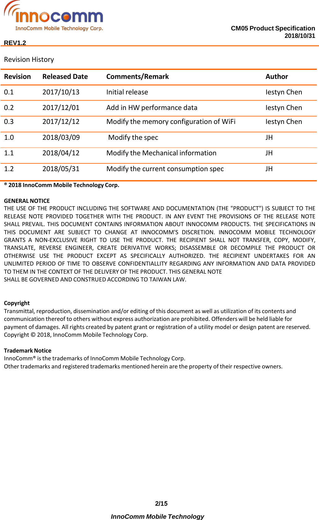 CM05 Product Specification 2018/10/31  REV1.2 Revision History Revision Released Date Comments/Remark Author 0.1 2017/10/13 Initial release Iestyn Chen 0.2 2017/12/01 Add in HW performance data Iestyn Chen 0.3 2017/12/12 Modify the memory configuration of WiFi Iestyn Chen 1.0 2018/03/09 Modify the spec JH 1.1 2018/04/12 Modify the Mechanical information JH 1.2 2018/05/31 Modify the current consumption spec JH ® 2018 InnoComm Mobile Technology Corp. GENERAL NOTICE THE USE OF THE PRODUCT INCLUDING THE SOFTWARE AND DOCUMENTATION (THE &quot;PRODUCT&quot;) IS SUBJECT TO THE RELEASE NOTE PROVIDED TOGETHER WITH THE PRODUCT. IN  ANY  EVENT THE PROVISIONS OF THE RELEASE NOTE SHALL PREVAIL. THIS DOCUMENT CONTAINS INFORMATION ABOUT INNOCOMM PRODUCTS. THE SPECIFICATIONS IN THIS DOCUMENT ARE SUBJECT TO CHANGE  AT  INNOCOMM&apos;S DISCRETION. INNOCOMM MOBILE TECHNOLOGY GRANTS  A  NON-EXCLUSIVE RIGHT TO USE THE PRODUCT. THE RECIPIENT SHALL NOT TRANSFER, COPY, MODIFY, TRANSLATE,  REVERSE ENGINEER, CREATE DERIVATIVE WORKS; DISASSEMBLE OR DECOMPILE THE PRODUCT OR OTHERWISE USE THE PRODUCT EXCEPT  AS  SPECIFICALLY AUTHORIZED. THE RECIPIENT UNDERTAKES FOR  AN UNLIMITED PERIOD OF TIME TO OBSERVE CONFIDENTIALLITY REGARDING ANY INFORMATION AND DATA PROVIDED TO THEM IN THE CONTEXT OF THE DELIVERY OF THE PRODUCT. THIS GENERAL NOTE SHALL BE GOVERNED AND CONSTRUED ACCORDING TO TAIWAN LAW. Copyright Transmittal, reproduction, dissemination and/or editing of this document as well as utilization of its contents and communication thereof to others without express authorization are prohibited. Offenders will be held liable for payment of damages. All rights created by patent grant or registration of a utility model or design patent are reserved. Copyright © 2018, InnoComm Mobile Technology Corp. Trademark Notice InnoComm® is the trademarks of InnoComm Mobile Technology Corp. Other trademarks and registered trademarks mentioned herein are the property of their respective owners. 2/15           InnoComm Mobile Technology  