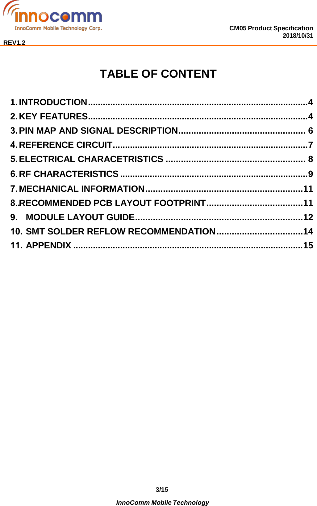 CM05 Product Specification 2018/10/31  REV1.2 3/15              InnoComm Mobile Technology  TABLE OF CONTENT 1. INTRODUCTION ......................................................................................... 42. KEY FEATURES ......................................................................................... 43. PIN MAP AND SIGNAL DESCRIPTION .................................................. 64. REFERENCE CIRCUIT ............................................................................... 75. ELECTRICAL CHARACETRISTICS ....................................................... 86. RF CHARACTERISTICS ............................................................................ 97. MECHANICAL INFORMATION .............................................................. 118.. RECOMMENDED PCB LAYOUT FOOTPRINT ...................................... 119.MODULE LAYOUT GUIDE .................................................................. 1210. SMT SOLDER REFLOW RECOMMENDATION .................................. 1411.APPENDIX ............................................................................................. 15