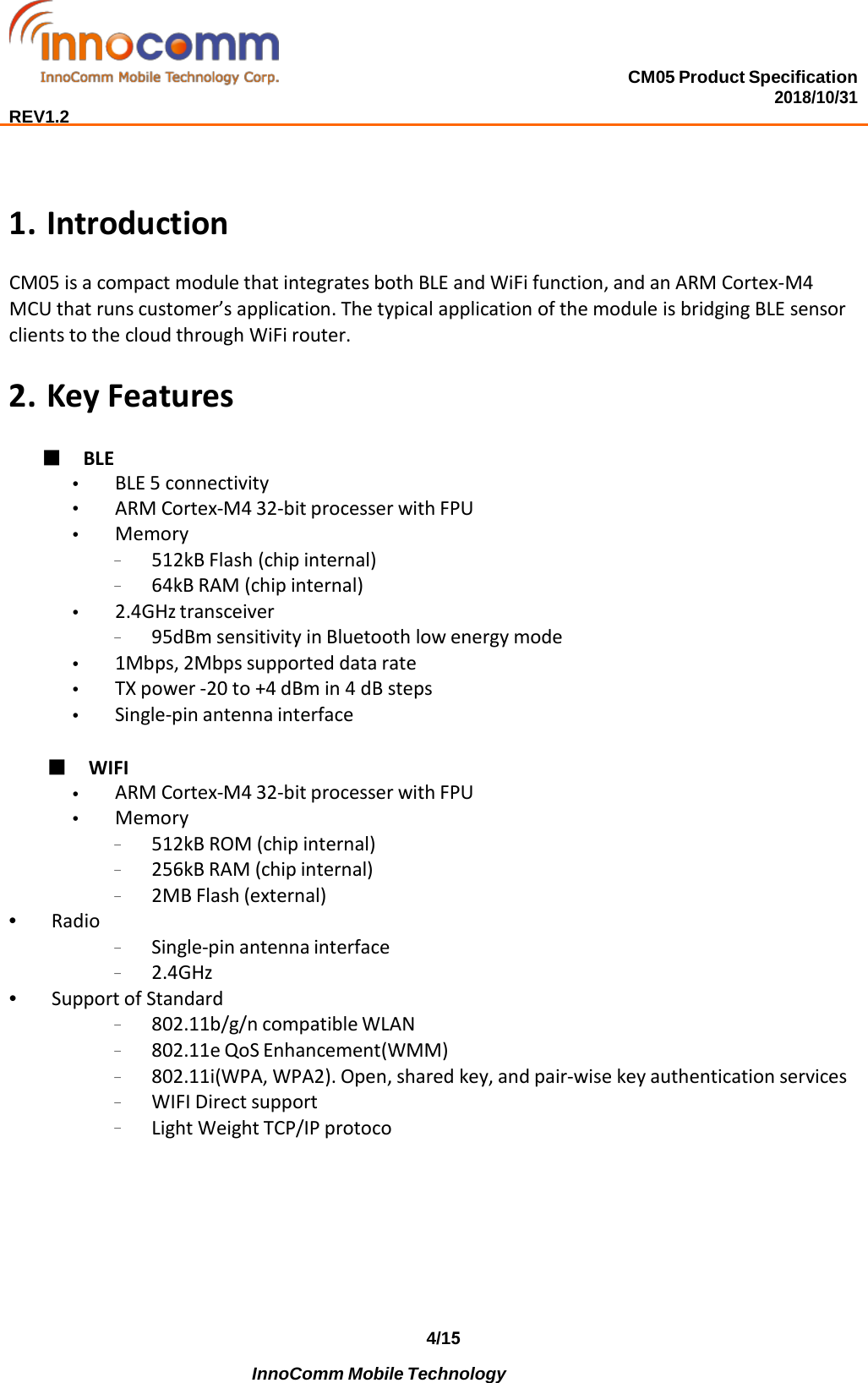 CM05 Product Specification 2018/10/31  REV1.2 4/15 InnoComm Mobile Technology  1. IntroductionCM05 is a compact module that integrates both BLE and WiFi function, and an ARM Cortex-M4 MCU that runs customer’s application. The typical application of the module is bridging BLE sensor clients to the cloud through WiFi router. 2. Key Features■ BLE•BLE 5 connectivity•ARM Cortex-M4 32-bit processer with FPU•Memory–512kB Flash (chip internal)–64kB RAM (chip internal)•2.4GHz transceiver–95dBm sensitivity in Bluetooth low energy mode•1Mbps, 2Mbps supported data rate•TX power -20 to +4 dBm in 4 dB steps•Single-pin antenna interface■ WIFI•ARM Cortex-M4 32-bit processer with FPU•Memory–512kB ROM (chip internal)–256kB RAM (chip internal)–2MB Flash (external)•Radio–Single-pin antenna interface–2.4GHz•Support of Standard–802.11b/g/n compatible WLAN–802.11e QoS Enhancement(WMM)–802.11i(WPA, WPA2). Open, shared key, and pair-wise key authentication services–WIFI Direct support–Light Weight TCP/IP protoco