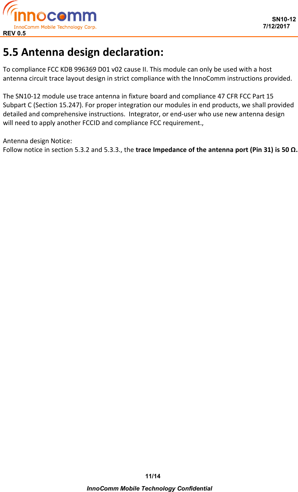  SN10-12                                                                                                                          7/12/2017 REV 0.5    InnoComm Mobile Technology Confidential 11/14 5.5 Antenna design declaration: To compliance FCC KDB 996369 D01 v02 cause II. This module can only be used with a host antenna circuit trace layout design in strict compliance with the InnoComm instructions provided.  The SN10-12 module use trace antenna in fixture board and compliance 47 CFR FCC Part 15 Subpart C (Section 15.247). For proper integration our modules in end products, we shall provided detailed and comprehensive instructions.  Integrator, or end-user who use new antenna design will need to apply another FCCID and compliance FCC requirement.,   Antenna design Notice: Follow notice in section 5.3.2 and 5.3.3., the trace Impedance of the antenna port (Pin 31) is 50 Ω.   