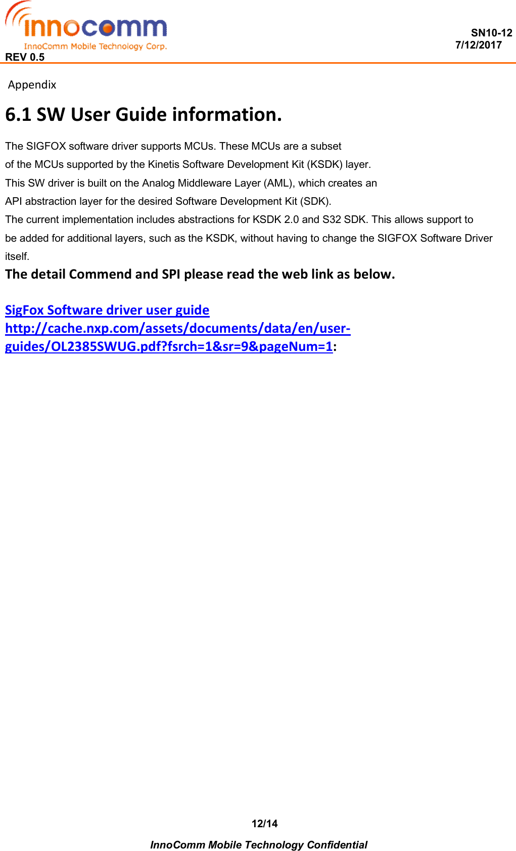  SN10-12                                                                                                                          7/12/2017 REV 0.5    InnoComm Mobile Technology Confidential 12/14  Appendix 6.1 SW User Guide information. The SIGFOX software driver supports MCUs. These MCUs are a subset of the MCUs supported by the Kinetis Software Development Kit (KSDK) layer. This SW driver is built on the Analog Middleware Layer (AML), which creates an API abstraction layer for the desired Software Development Kit (SDK).  The current implementation includes abstractions for KSDK 2.0 and S32 SDK. This allows support to be added for additional layers, such as the KSDK, without having to change the SIGFOX Software Driver itself. The detail Commend and SPI please read the web link as below.  SigFox Software driver user guide http://cache.nxp.com/assets/documents/data/en/user-guides/OL2385SWUG.pdf?fsrch=1&amp;sr=9&amp;pageNum=1:  
