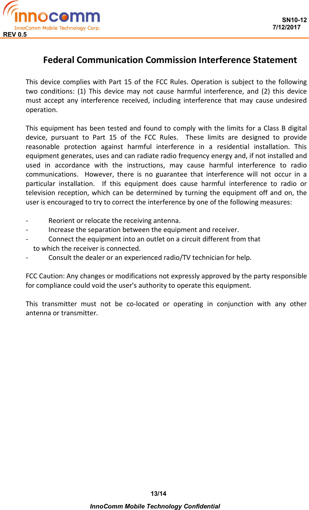  SN10-12                                                                                                                          7/12/2017 REV 0.5    InnoComm Mobile Technology Confidential 13/14 Federal Communication Commission Interference Statement  This device complies  with Part 15 of the FCC Rules. Operation is subject to the following two  conditions:  (1)  This  device  may  not  cause  harmful  interference,  and  (2)  this  device must  accept  any  interference  received,  including  interference  that  may  cause  undesired operation.  This equipment has been tested and  found to comply with the limits for a Class B digital device,  pursuant  to  Part  15  of  the  FCC  Rules.    These  limits  are  designed  to  provide reasonable  protection  against  harmful  interference  in  a  residential  installation.  This equipment generates, uses and can radiate radio frequency energy and, if not installed and used  in  accordance  with  the  instructions,  may  cause  harmful  interference  to  radio communications.    However,  there  is  no  guarantee  that  interference  will  not  occur  in  a particular  installation.    If  this  equipment  does  cause  harmful  interference  to  radio  or television reception, which can be determined  by turning the equipment  off and  on, the user is encouraged to try to correct the interference by one of the following measures:  -  Reorient or relocate the receiving antenna. -  Increase the separation between the equipment and receiver. -  Connect the equipment into an outlet on a circuit different from that to which the receiver is connected. -  Consult the dealer or an experienced radio/TV technician for help.  FCC Caution: Any changes or modifications not expressly approved by the party responsible for compliance could void the user&apos;s authority to operate this equipment.  This  transmitter  must  not  be  co-located  or  operating  in  conjunction  with  any  other antenna or transmitter.  