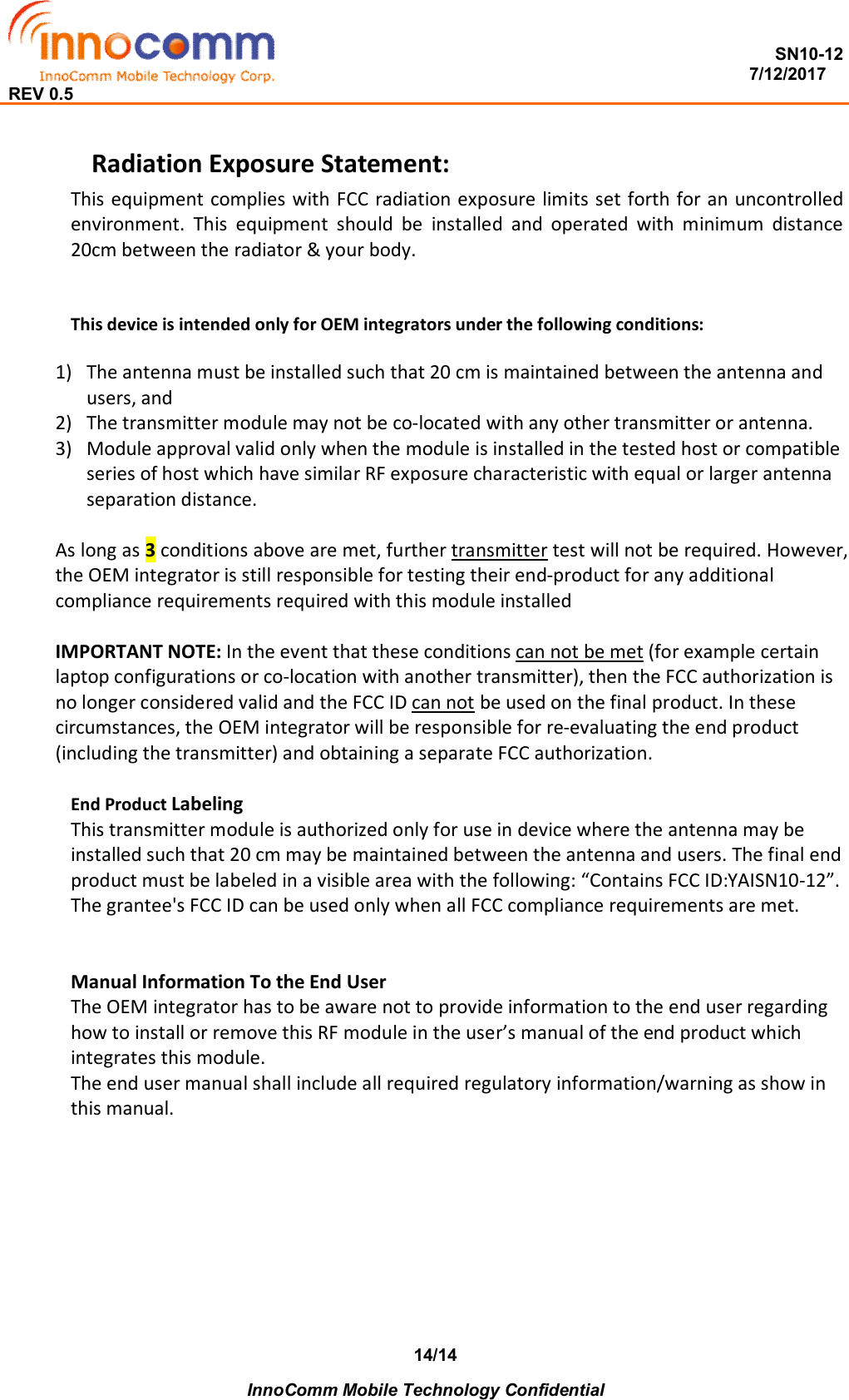  SN10-12                                                                                                                          7/12/2017 REV 0.5    InnoComm Mobile Technology Confidential 14/14 Radiation Exposure Statement: This equipment complies with FCC radiation exposure limits set forth for an uncontrolled environment.  This  equipment  should  be  installed  and  operated  with  minimum  distance 20cm between the radiator &amp; your body.   This device is intended only for OEM integrators under the following conditions:  1) The antenna must be installed such that 20 cm is maintained between the antenna and users, and  2) The transmitter module may not be co-located with any other transmitter or antenna.  3) Module approval valid only when the module is installed in the tested host or compatible series of host which have similar RF exposure characteristic with equal or larger antenna separation distance.  As long as 3 conditions above are met, further transmitter test will not be required. However, the OEM integrator is still responsible for testing their end-product for any additional compliance requirements required with this module installed  IMPORTANT NOTE: In the event that these conditions can not be met (for example certain laptop configurations or co-location with another transmitter), then the FCC authorization is no longer considered valid and the FCC ID can not be used on the final product. In these circumstances, the OEM integrator will be responsible for re-evaluating the end product (including the transmitter) and obtaining a separate FCC authorization.  End Product Labeling  This transmitter module is authorized only for use in device where the antenna may be installed such that 20 cm may be maintained between the antenna and users. The final end product must be labeled in a visible area with the following: “Contains FCC ID:YAISN10-12”. The grantee&apos;s FCC ID can be used only when all FCC compliance requirements are met.   Manual Information To the End User The OEM integrator has to be aware not to provide information to the end user regarding how to install or remove this RF module in the user’s manual of the end product which integrates this module. The end user manual shall include all required regulatory information/warning as show in this manual.   