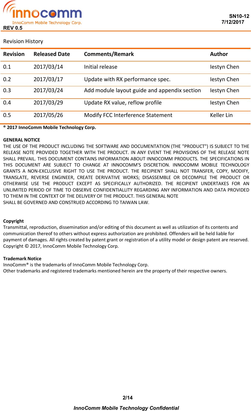  SN10-12                                                                                                                          7/12/2017 REV 0.5    InnoComm Mobile Technology Confidential 2/14Revision History Revision  Released Date  Comments/Remark  Author 0.1  2017/03/14  Initial release  Iestyn Chen 0.2  2017/03/17  Update with RX performance spec.  Iestyn Chen 0.3  2017/03/24  Add module layout guide and appendix section  Iestyn Chen 0.4  2017/03/29  Update RX value, reflow profile  Iestyn Chen 0.5   2017/05/26  Modify FCC Interference Statement  Keller Lin ® 2017 InnoComm Mobile Technology Corp.  GENERAL NOTICE THE USE OF THE PRODUCT INCLUDING THE SOFTWARE AND DOCUMENTATION (THE &quot;PRODUCT&quot;) IS SUBJECT TO THE RELEASE  NOTE  PROVIDED  TOGETHER  WITH  THE  PRODUCT.  IN  ANY  EVENT  THE  PROVISIONS OF  THE  RELEASE NOTE SHALL PREVAIL. THIS DOCUMENT CONTAINS INFORMATION ABOUT INNOCOMM PRODUCTS. THE SPECIFICATIONS IN THIS  DOCUMENT  ARE  SUBJECT  TO  CHANGE  AT  INNOCOMM&apos;S  DISCRETION.  INNOCOMM  MOBILE  TECHNOLOGY GRANTS  A  NON-EXCLUSIVE  RIGHT  TO  USE  THE  PRODUCT.  THE  RECIPIENT  SHALL  NOT  TRANSFER,  COPY,  MODIFY, TRANSLATE,  REVERSE  ENGINEER,  CREATE  DERIVATIVE  WORKS;  DISASSEMBLE  OR  DECOMPILE  THE  PRODUCT  OR OTHERWISE  USE  THE  PRODUCT  EXCEPT  AS  SPECIFICALLY  AUTHORIZED.  THE  RECIPIENT  UNDERTAKES  FOR  AN UNLIMITED PERIOD OF TIME TO OBSERVE CONFIDENTIALLITY REGARDING ANY INFORMATION AND DATA PROVIDED TO THEM IN THE CONTEXT OF THE DELIVERY OF THE PRODUCT. THIS GENERAL NOTE SHALL BE GOVERNED AND CONSTRUED ACCORDING TO TAIWAN LAW.   Copyright Transmittal, reproduction, dissemination and/or editing of this document as well as utilization of its contents and communication thereof to others without express authorization are prohibited. Offenders will be held liable for payment of damages. All rights created by patent grant or registration of a utility model or design patent are reserved. Copyright © 2017, InnoComm Mobile Technology Corp.  Trademark Notice InnoComm® is the trademarks of InnoComm Mobile Technology Corp. Other trademarks and registered trademarks mentioned herein are the property of their respective owners.  