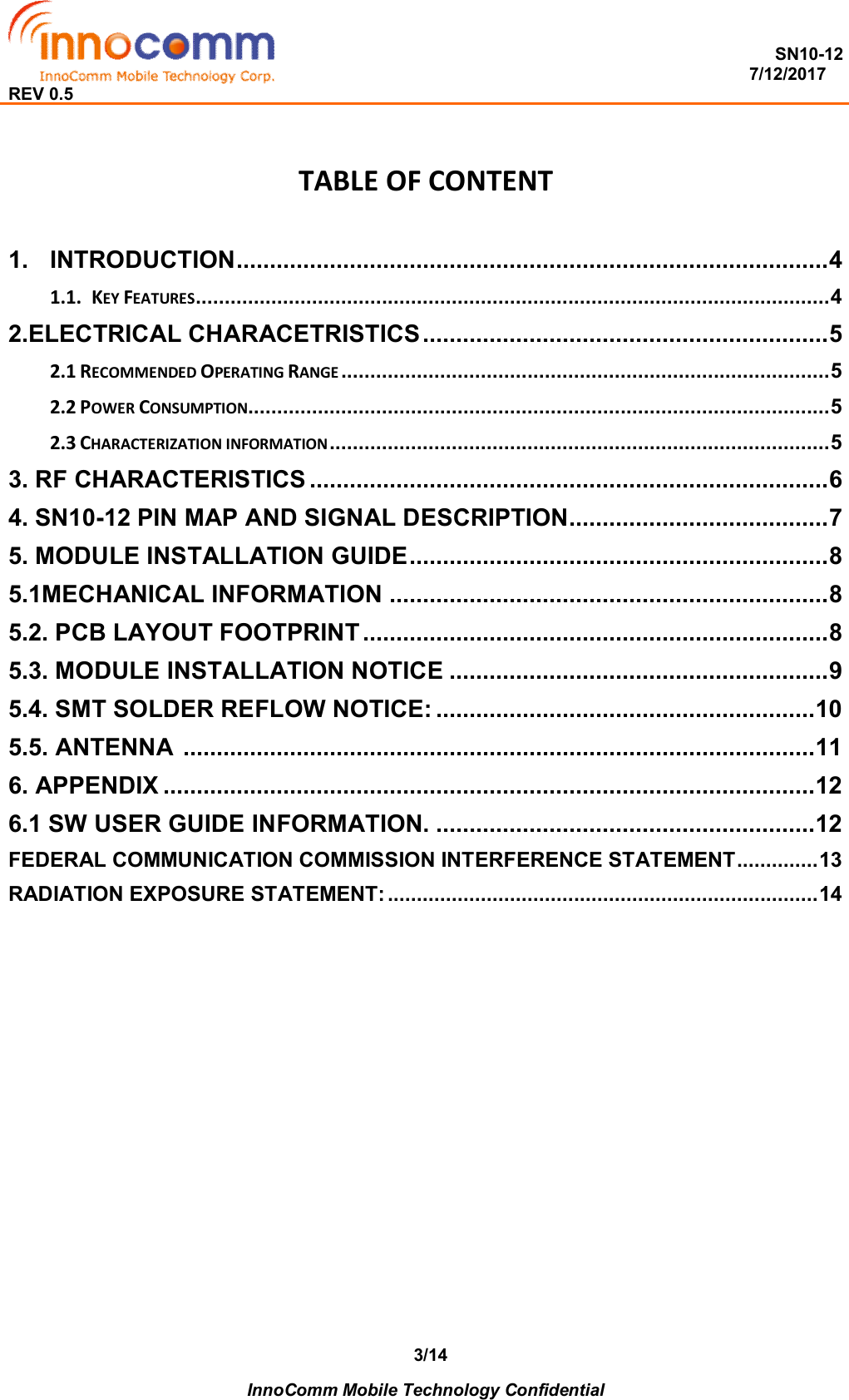  SN10-12                                                                                                                          7/12/2017 REV 0.5    InnoComm Mobile Technology Confidential 3/14 TABLE OF CONTENT  1. INTRODUCTION ......................................................................................... 4 1.1. KEY FEATURES ............................................................................................................. 4 2.ELECTRICAL CHARACETRISTICS ............................................................. 5 2.1 RECOMMENDED OPERATING RANGE .................................................................................... 5 2.2 POWER CONSUMPTION .................................................................................................... 5 2.3 CHARACTERIZATION INFORMATION ...................................................................................... 5 3. RF CHARACTERISTICS .............................................................................. 6 4. SN10-12 PIN MAP AND SIGNAL DESCRIPTION....................................... 7 5. MODULE INSTALLATION GUIDE ............................................................... 8 5.1MECHANICAL INFORMATION .................................................................. 8 5.2. PCB LAYOUT FOOTPRINT ...................................................................... 8 5.3. MODULE INSTALLATION NOTICE ......................................................... 9 5.4. SMT SOLDER REFLOW NOTICE: ......................................................... 10 5.5. ANTENNA  ............................................................................................... 11 6. APPENDIX .................................................................................................. 12 6.1 SW USER GUIDE INFORMATION. ......................................................... 12 FEDERAL COMMUNICATION COMMISSION INTERFERENCE STATEMENT .............. 13 RADIATION EXPOSURE STATEMENT: .......................................................................... 14             