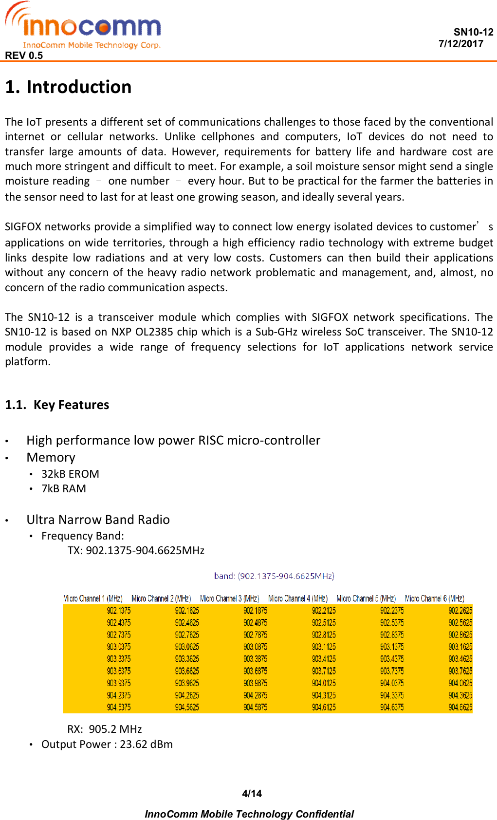  SN10-12                                                                                                                          7/12/2017 REV 0.5    InnoComm Mobile Technology Confidential 4/141. Introduction The IoT presents a different set of communications challenges to those faced by the conventional internet  or  cellular  networks.  Unlike  cellphones  and  computers,  IoT  devices  do  not  need  to transfer  large  amounts  of  data.  However,  requirements  for  battery  life  and  hardware  cost  are much more stringent and difficult to meet. For example, a soil moisture sensor might send a single moisture reading – one number – every hour. But to be practical for the farmer the batteries in the sensor need to last for at least one growing season, and ideally several years.  SIGFOX networks provide a simplified way to connect low energy isolated devices to customer’s applications on wide territories, through a high efficiency radio technology with extreme budget links  despite  low  radiations  and  at  very  low  costs.  Customers  can  then  build  their  applications without any concern  of the heavy radio network problematic and management, and, almost, no concern of the radio communication aspects.  The  SN10-12  is  a  transceiver  module  which  complies  with  SIGFOX  network  specifications.  The SN10-12 is based on NXP OL2385 chip which is a Sub-GHz wireless SoC transceiver. The SN10-12 module  provides  a  wide  range  of  frequency  selections  for  IoT  applications  network  service platform.  1.1. Key Features •  High performance low power RISC micro-controller •  Memory •  32kB EROM •  7kB RAM  •  Ultra Narrow Band Radio •  Frequency Band:                TX: 902.1375-904.6625MHz       RX:  905.2 MHz •  Output Power : 23.62 dBm    