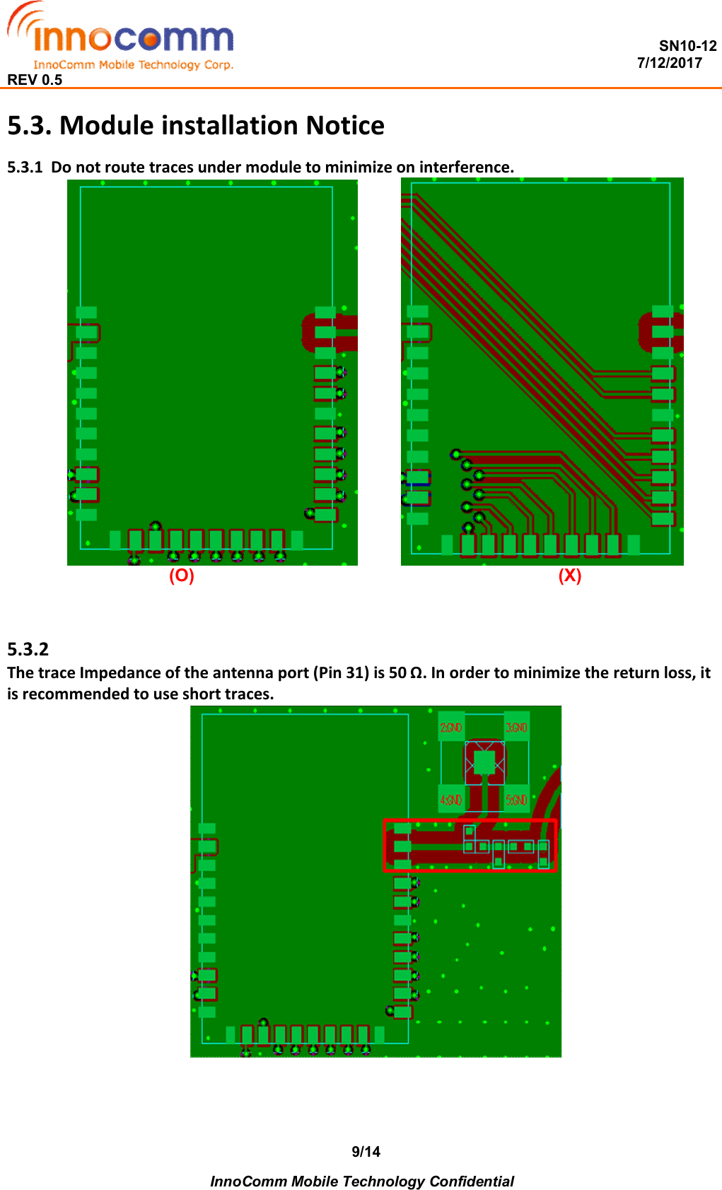  SN10-12                                                                                                                          7/12/2017 REV 0.5    InnoComm Mobile Technology Confidential 9/145.3. Module installation Notice 5.3.1  Do not route traces under module to minimize on interference.              (O)                                                                          (X)   5.3.2  The trace Impedance of the antenna port (Pin 31) is 50 Ω. In order to minimize the return loss, it is recommended to use short traces.    