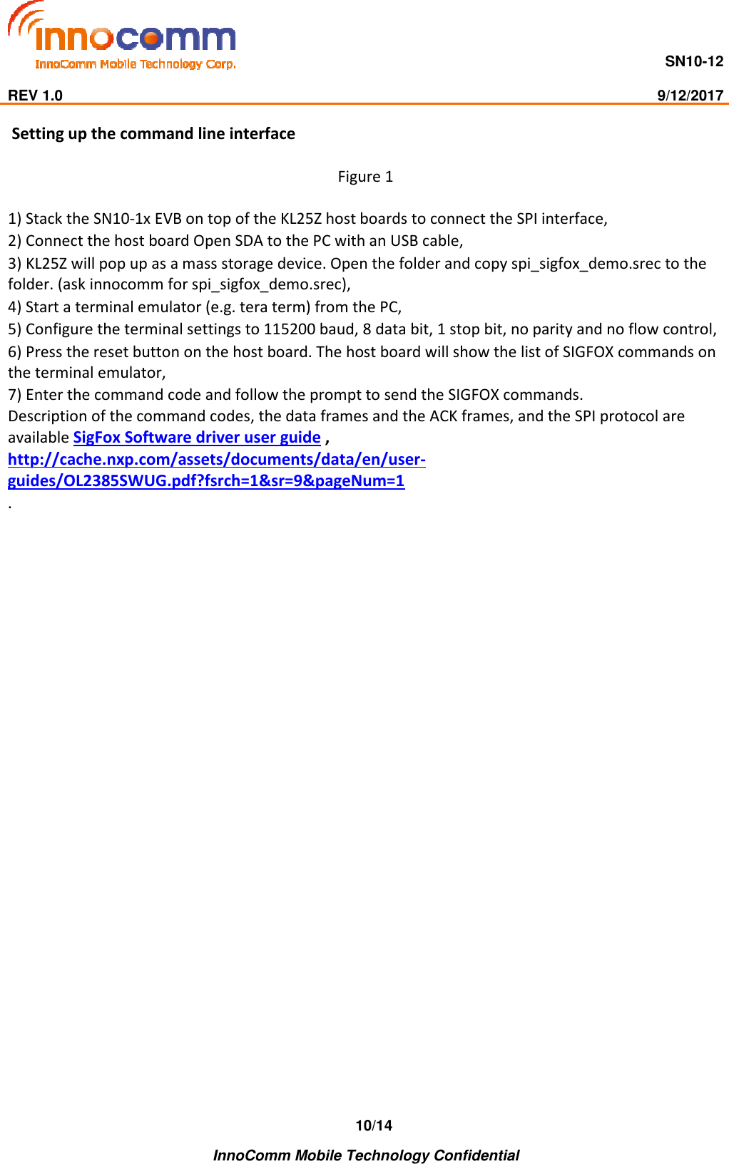                                     SN10-12                                                                                                                              REV 1.0                                                                                                                                                9/12/2017    InnoComm Mobile Technology Confidential 10/14 Setting up the command line interface  Figure 1  1) Stack the SN10-1x EVB on top of the KL25Z host boards to connect the SPI interface,  2) Connect the host board Open SDA to the PC with an USB cable,  3) KL25Z will pop up as a mass storage device. Open the folder and copy spi_sigfox_demo.srec to the folder. (ask innocomm for spi_sigfox_demo.srec),  4) Start a terminal emulator (e.g. tera term) from the PC,  5) Configure the terminal settings to 115200 baud, 8 data bit, 1 stop bit, no parity and no flow control,  6) Press the reset button on the host board. The host board will show the list of SIGFOX commands on the terminal emulator,  7) Enter the command code and follow the prompt to send the SIGFOX commands.  Description of the command codes, the data frames and the ACK frames, and the SPI protocol are available SigFox Software driver user guide , http://cache.nxp.com/assets/documents/data/en/user-guides/OL2385SWUG.pdf?fsrch=1&amp;sr=9&amp;pageNum=1 . 