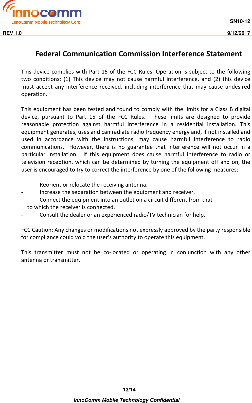                                     SN10-12                                                                                                                              REV 1.0                                                                                                                                                9/12/2017    InnoComm Mobile Technology Confidential 13/14Federal Communication Commission Interference Statement  This  device complies with  Part 15 of  the FCC Rules.  Operation  is subject to  the following two  conditions:  (1)  This  device  may  not  cause  harmful  interference,  and  (2)  this  device must  accept  any  interference  received,  including  interference  that  may  cause  undesired operation.  This equipment has been tested and found to  comply with the limits for a  Class B  digital device,  pursuant  to  Part  15  of  the  FCC  Rules.    These  limits  are  designed  to  provide reasonable  protection  against  harmful  interference  in  a  residential  installation.  This equipment generates, uses and can radiate radio frequency energy and, if not installed and used  in  accordance  with  the  instructions,  may  cause  harmful  interference  to  radio communications.    However,  there  is  no  guarantee  that  interference  will  not  occur  in  a particular  installation.    If  this  equipment  does  cause  harmful  interference  to  radio  or television  reception,  which can be  determined  by turning  the equipment  off and on, the user is encouraged to try to correct the interference by one of the following measures:  -  Reorient or relocate the receiving antenna. -  Increase the separation between the equipment and receiver. -  Connect the equipment into an outlet on a circuit different from that to which the receiver is connected. -  Consult the dealer or an experienced radio/TV technician for help.  FCC Caution: Any changes or modifications not expressly approved by the party responsible for compliance could void the user&apos;s authority to operate this equipment.  This  transmitter  must  not  be  co-located  or  operating  in  conjunction  with  any  other antenna or transmitter.  