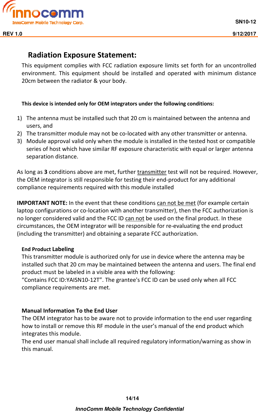                                     SN10-12                                                                                                                              REV 1.0                                                                                                                                                9/12/2017    InnoComm Mobile Technology Confidential 14/14Radiation Exposure Statement: This equipment  complies with FCC radiation exposure limits set forth for an uncontrolled environment.  This  equipment  should  be  installed  and  operated  with  minimum  distance 20cm between the radiator &amp; your body.   This device is intended only for OEM integrators under the following conditions:  1) The antenna must be installed such that 20 cm is maintained between the antenna and users, and  2) The transmitter module may not be co-located with any other transmitter or antenna.  3) Module approval valid only when the module is installed in the tested host or compatible series of host which have similar RF exposure characteristic with equal or larger antenna separation distance.  As long as 3 conditions above are met, further transmitter test will not be required. However, the OEM integrator is still responsible for testing their end-product for any additional compliance requirements required with this module installed  IMPORTANT NOTE: In the event that these conditions can not be met (for example certain laptop configurations or co-location with another transmitter), then the FCC authorization is no longer considered valid and the FCC ID can not be used on the final product. In these circumstances, the OEM integrator will be responsible for re-evaluating the end product (including the transmitter) and obtaining a separate FCC authorization.  End Product Labeling  This transmitter module is authorized only for use in device where the antenna may be installed such that 20 cm may be maintained between the antenna and users. The final end product must be labeled in a visible area with the following:  “Contains FCC ID:YAISN10-12T”. The grantee&apos;s FCC ID can be used only when all FCC compliance requirements are met.   Manual Information To the End User The OEM integrator has to be aware not to provide information to the end user regarding how to install or remove this RF module in the user’s manual of the end product which integrates this module. The end user manual shall include all required regulatory information/warning as show in this manual.    