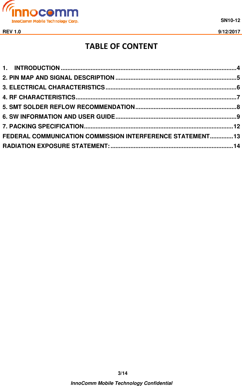                                     SN10-12                                                                                                                              REV 1.0                                                                                                                                                9/12/2017    InnoComm Mobile Technology Confidential 3/14 TABLE OF CONTENT  1. INTRODUCTION .......................................................................................................... 4 2. PIN MAP AND SIGNAL DESCRIPTION ......................................................................... 5 3. ELECTRICAL CHARACTERISTICS ............................................................................... 6 4. RF CHARACTERISTICS ................................................................................................. 7 5. SMT SOLDER REFLOW RECOMMENDATION ............................................................. 8 6. SW INFORMATION AND USER GUIDE ......................................................................... 9 7. PACKING SPECIFICATION .......................................................................................... 12 FEDERAL COMMUNICATION COMMISSION INTERFERENCE STATEMENT .............. 13 RADIATION EXPOSURE STATEMENT: .......................................................................... 14      