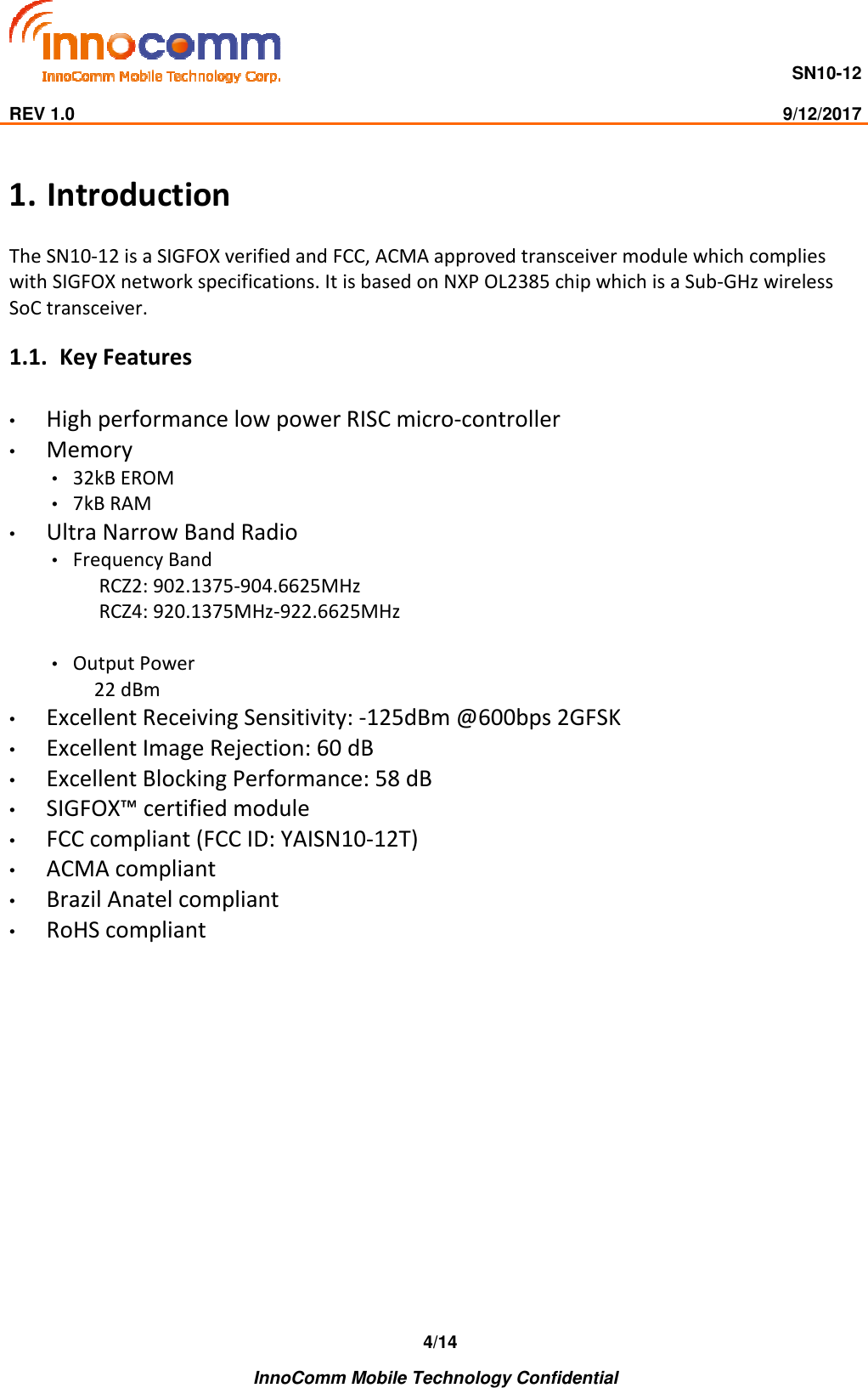                                     SN10-12                                                                                                                              REV 1.0                                                                                                                                                9/12/2017    InnoComm Mobile Technology Confidential 4/14 1. Introduction The SN10-12 is a SIGFOX verified and FCC, ACMA approved transceiver module which complies with SIGFOX network specifications. It is based on NXP OL2385 chip which is a Sub-GHz wireless SoC transceiver. 1.1. Key Features • High performance low power RISC micro-controller • Memory • 32kB EROM • 7kB RAM • Ultra Narrow Band Radio • Frequency Band  RCZ2: 902.1375-904.6625MHz  RCZ4: 920.1375MHz-922.6625MHz  • Output Power 22 dBm • Excellent Receiving Sensitivity: -125dBm @600bps 2GFSK • Excellent Image Rejection: 60 dB • Excellent Blocking Performance: 58 dB • SIGFOX™ certified module • FCC compliant (FCC ID: YAISN10-12T) • ACMA compliant • Brazil Anatel compliant  • RoHS compliant  