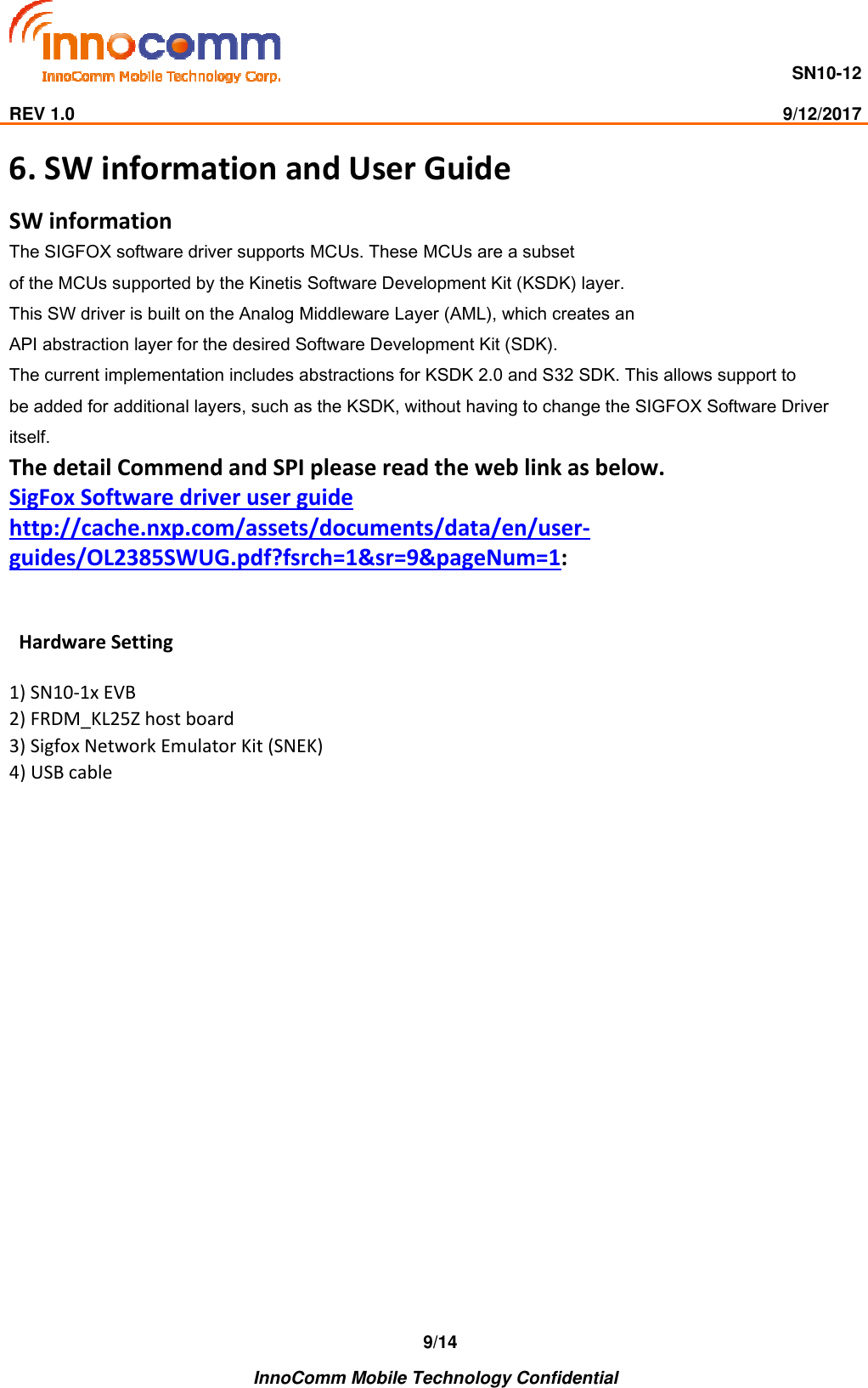                                     SN10-12                                                                                                                              REV 1.0                                                                                                                                                9/12/2017    InnoComm Mobile Technology Confidential 9/14 6. SW information and User Guide SW information  The SIGFOX software driver supports MCUs. These MCUs are a subset of the MCUs supported by the Kinetis Software Development Kit (KSDK) layer. This SW driver is built on the Analog Middleware Layer (AML), which creates an API abstraction layer for the desired Software Development Kit (SDK).  The current implementation includes abstractions for KSDK 2.0 and S32 SDK. This allows support to be added for additional layers, such as the KSDK, without having to change the SIGFOX Software Driver itself. The detail Commend and SPI please read the web link as below. SigFox Software driver user guide http://cache.nxp.com/assets/documents/data/en/user-guides/OL2385SWUG.pdf?fsrch=1&amp;sr=9&amp;pageNum=1:     Hardware Setting  1) SN10-1x EVB  2) FRDM_KL25Z host board  3) Sigfox Network Emulator Kit (SNEK)  4) USB cable      