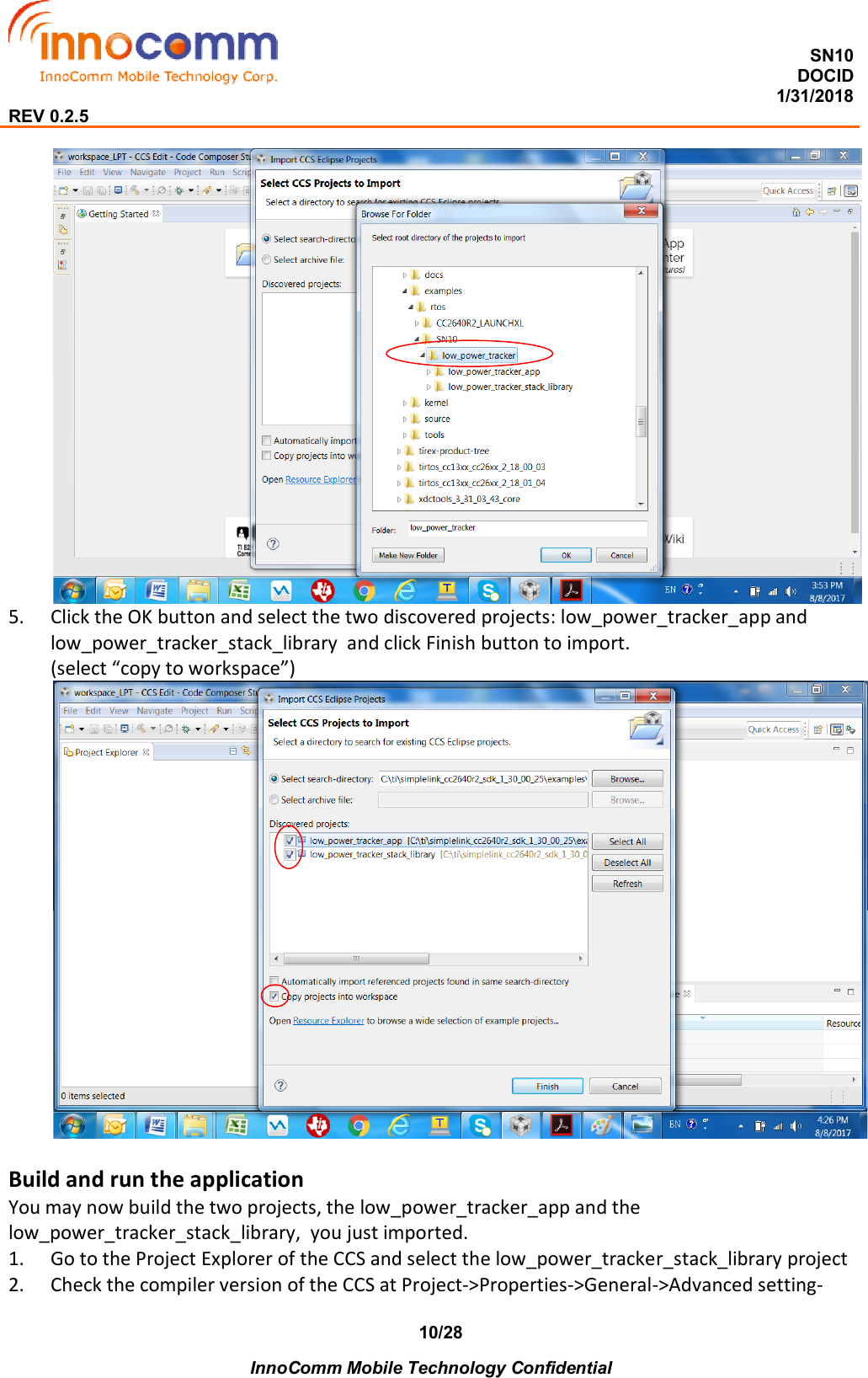  SN10 DOCID                                                                                                                                         1/31/2018 REV 0.2.5    InnoComm Mobile Technology Confidential 10/28  5. Click the OK button and select the two discovered projects: low_power_tracker_app and low_power_tracker_stack_library  and click Finish button to import. (select “copy to workspace”)   Build and run the application You may now build the two projects, the low_power_tracker_app and the low_power_tracker_stack_library,  you just imported.  1. Go to the Project Explorer of the CCS and select the low_power_tracker_stack_library project  2. Check the compiler version of the CCS at Project-&gt;Properties-&gt;General-&gt;Advanced setting-