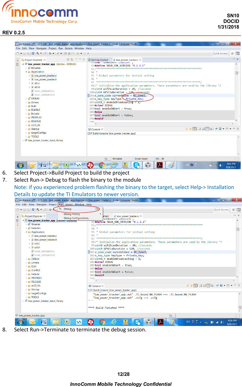  SN10 DOCID                                                                                                                                         1/31/2018 REV 0.2.5    InnoComm Mobile Technology Confidential 12/28  6. Select Project-&gt;Build Project to build the project 7. Select Run-&gt; Debug to flash the binary to the module Note: if you experienced problem flashing the binary to the target, select Help-&gt; Installation Details to update the TI Emulators to newer version.  8. Select Run-&gt;Terminate to terminate the debug session. 