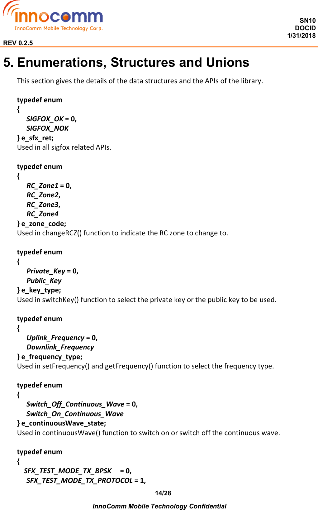  SN10 DOCID                                                                                                                                         1/31/2018 REV 0.2.5    InnoComm Mobile Technology Confidential 14/28 5. Enumerations, Structures and Unions This section gives the details of the data structures and the APIs of the library.  typedef enum {    SIGFOX_OK = 0,    SIGFOX_NOK } e_sfx_ret; Used in all sigfox related APIs.  typedef enum { RC_Zone1 = 0,    RC_Zone2,    RC_Zone3,    RC_Zone4 } e_zone_code; Used in changeRCZ() function to indicate the RC zone to change to.  typedef enum {    Private_Key = 0,    Public_Key } e_key_type; Used in switchKey() function to select the private key or the public key to be used.  typedef enum {    Uplink_Frequency = 0,    Downlink_Frequency } e_frequency_type; Used in setFrequency() and getFrequency() function to select the frequency type.  typedef enum {    Switch_Off_Continuous_Wave = 0,    Switch_On_Continuous_Wave } e_continuousWave_state; Used in continuousWave() function to switch on or switch off the continuous wave.  typedef enum {     SFX_TEST_MODE_TX_BPSK     = 0,       SFX_TEST_MODE_TX_PROTOCOL = 1,         