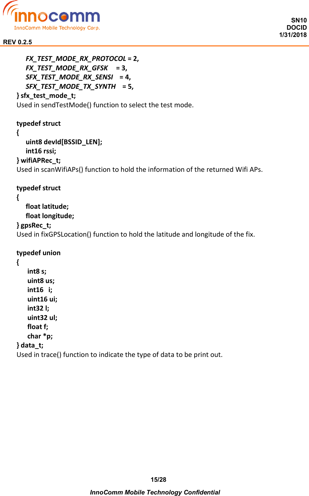  SN10 DOCID                                                                                                                                         1/31/2018 REV 0.2.5    InnoComm Mobile Technology Confidential 15/28 FX_TEST_MODE_RX_PROTOCOL = 2,         FX_TEST_MODE_RX_GFSK     = 3,         SFX_TEST_MODE_RX_SENSI    = 4,   SFX_TEST_MODE_TX_SYNTH    = 5,   } sfx_test_mode_t; Used in sendTestMode() function to select the test mode.  typedef struct {   uint8 devId[BSSID_LEN];      int16 rssi; } wifiAPRec_t; Used in scanWifiAPs() function to hold the information of the returned Wifi APs.  typedef struct {   float latitude;   float longitude; } gpsRec_t; Used in fixGPSLocation() function to hold the latitude and longitude of the fix.  typedef union {     int8 s;     uint8 us;     int16  i;     uint16 ui;     int32 l;     uint32 ul;     float f;     char *p; } data_t; Used in trace() function to indicate the type of data to be print out.     