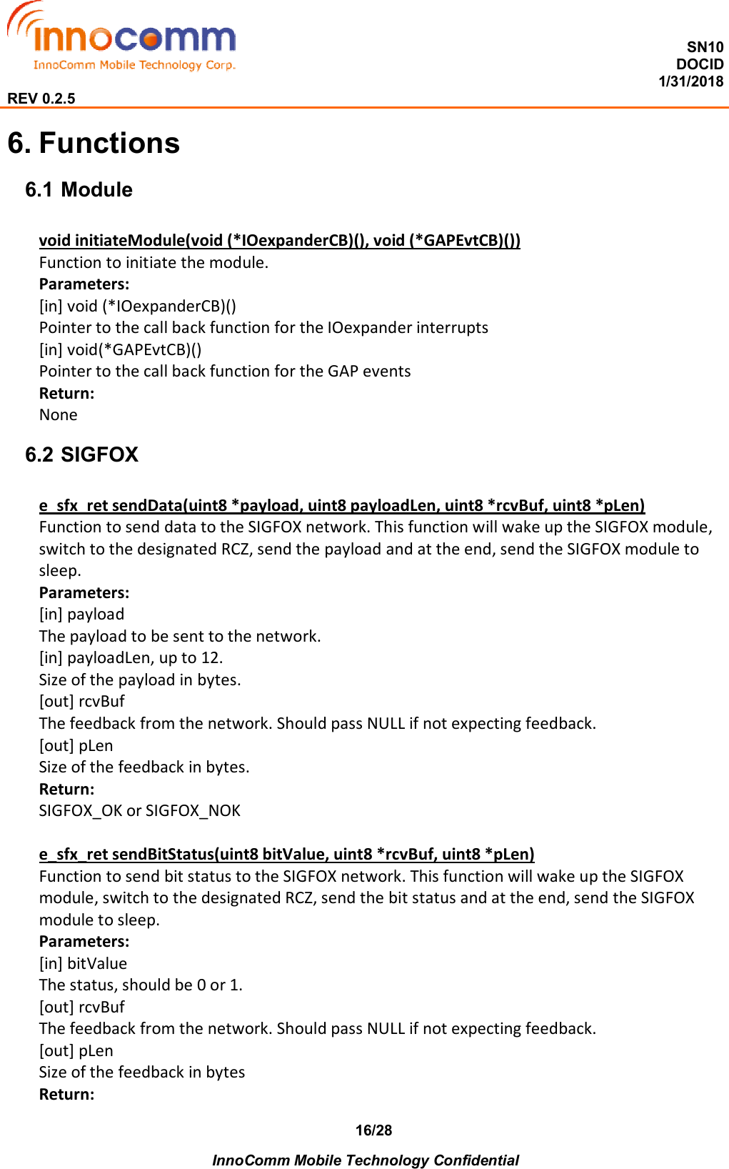  SN10 DOCID                                                                                                                                         1/31/2018 REV 0.2.5    InnoComm Mobile Technology Confidential 16/28 6. Functions 6.1 Module void initiateModule(void (*IOexpanderCB)(), void (*GAPEvtCB)()) Function to initiate the module. Parameters: [in] void (*IOexpanderCB)() Pointer to the call back function for the IOexpander interrupts [in] void(*GAPEvtCB)() Pointer to the call back function for the GAP events Return: None 6.2 SIGFOX e_sfx_ret sendData(uint8 *payload, uint8 payloadLen, uint8 *rcvBuf, uint8 *pLen) Function to send data to the SIGFOX network. This function will wake up the SIGFOX module, switch to the designated RCZ, send the payload and at the end, send the SIGFOX module to sleep. Parameters: [in] payload The payload to be sent to the network. [in] payloadLen, up to 12. Size of the payload in bytes. [out] rcvBuf The feedback from the network. Should pass NULL if not expecting feedback. [out] pLen Size of the feedback in bytes. Return: SIGFOX_OK or SIGFOX_NOK  e_sfx_ret sendBitStatus(uint8 bitValue, uint8 *rcvBuf, uint8 *pLen) Function to send bit status to the SIGFOX network. This function will wake up the SIGFOX module, switch to the designated RCZ, send the bit status and at the end, send the SIGFOX module to sleep. Parameters: [in] bitValue The status, should be 0 or 1. [out] rcvBuf The feedback from the network. Should pass NULL if not expecting feedback. [out] pLen Size of the feedback in bytes Return: 