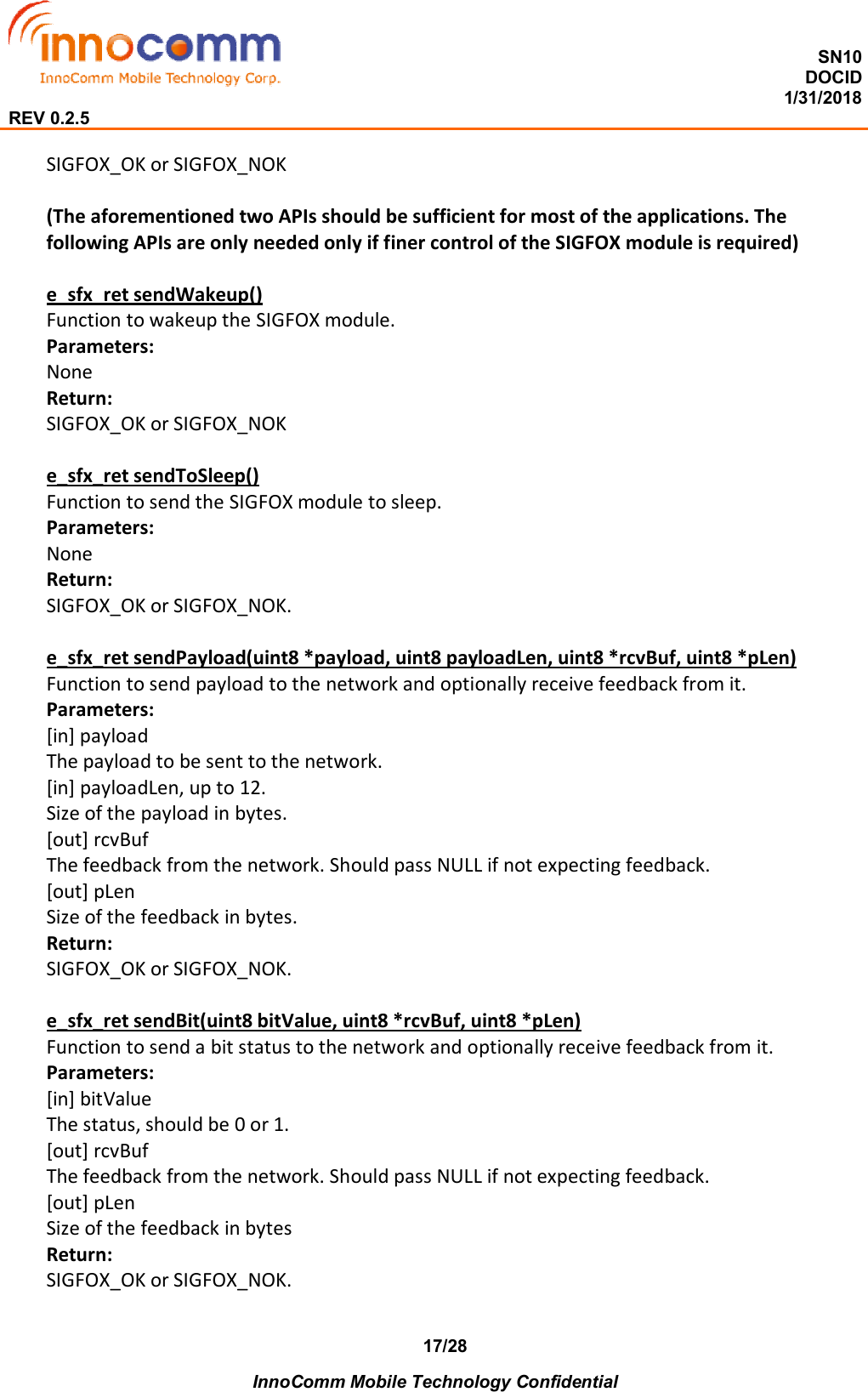  SN10 DOCID                                                                                                                                         1/31/2018 REV 0.2.5    InnoComm Mobile Technology Confidential 17/28 SIGFOX_OK or SIGFOX_NOK  (The aforementioned two APIs should be sufficient for most of the applications. The following APIs are only needed only if finer control of the SIGFOX module is required)  e_sfx_ret sendWakeup() Function to wakeup the SIGFOX module. Parameters: None Return: SIGFOX_OK or SIGFOX_NOK  e_sfx_ret sendToSleep() Function to send the SIGFOX module to sleep. Parameters: None Return: SIGFOX_OK or SIGFOX_NOK.  e_sfx_ret sendPayload(uint8 *payload, uint8 payloadLen, uint8 *rcvBuf, uint8 *pLen) Function to send payload to the network and optionally receive feedback from it. Parameters: [in] payload The payload to be sent to the network. [in] payloadLen, up to 12. Size of the payload in bytes. [out] rcvBuf The feedback from the network. Should pass NULL if not expecting feedback. [out] pLen Size of the feedback in bytes. Return: SIGFOX_OK or SIGFOX_NOK.  e_sfx_ret sendBit(uint8 bitValue, uint8 *rcvBuf, uint8 *pLen) Function to send a bit status to the network and optionally receive feedback from it. Parameters: [in] bitValue The status, should be 0 or 1. [out] rcvBuf The feedback from the network. Should pass NULL if not expecting feedback. [out] pLen Size of the feedback in bytes Return: SIGFOX_OK or SIGFOX_NOK.  