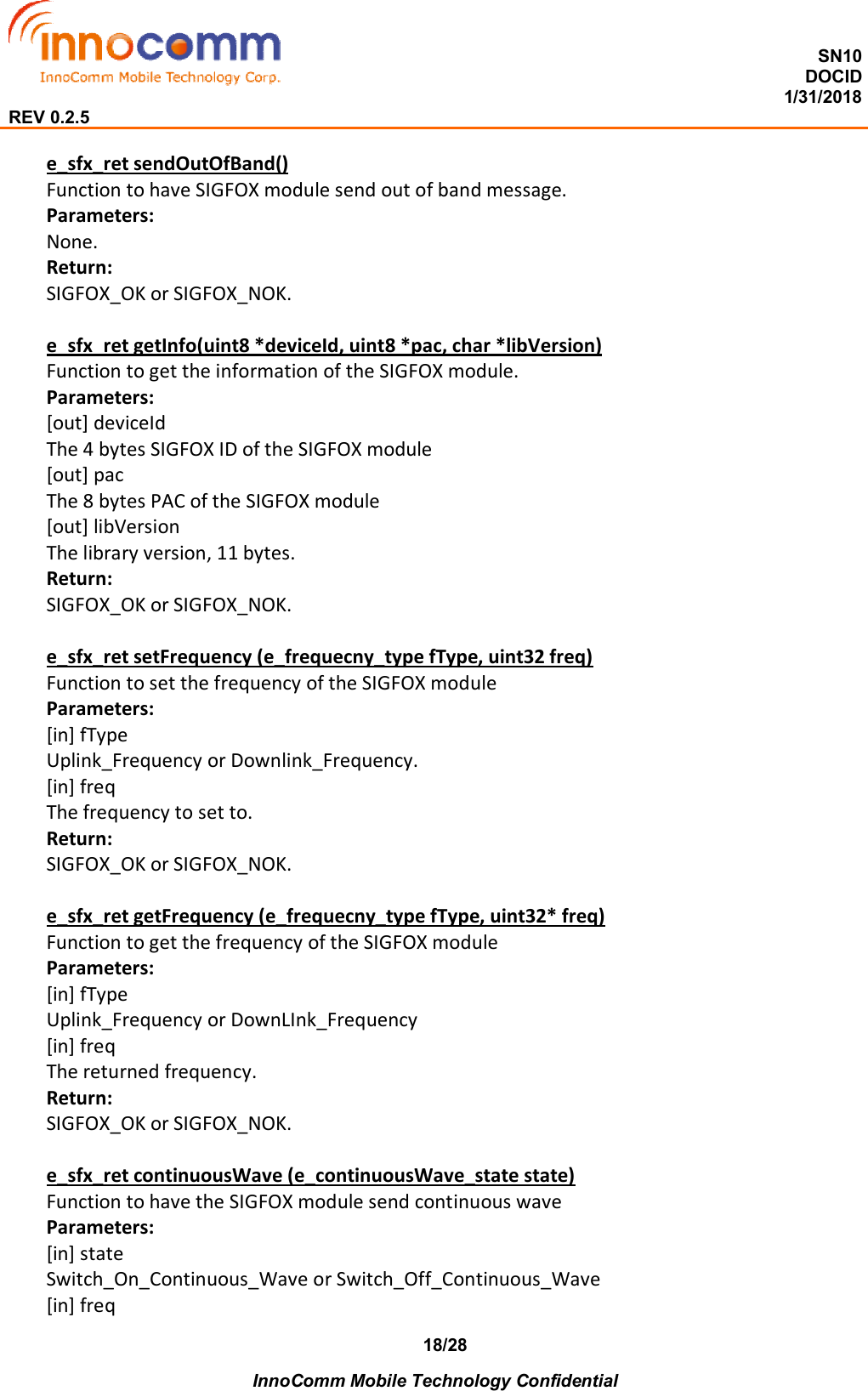  SN10 DOCID                                                                                                                                         1/31/2018 REV 0.2.5    InnoComm Mobile Technology Confidential 18/28 e_sfx_ret sendOutOfBand() Function to have SIGFOX module send out of band message. Parameters: None. Return: SIGFOX_OK or SIGFOX_NOK.  e_sfx_ret getInfo(uint8 *deviceId, uint8 *pac, char *libVersion) Function to get the information of the SIGFOX module. Parameters: [out] deviceId The 4 bytes SIGFOX ID of the SIGFOX module [out] pac The 8 bytes PAC of the SIGFOX module [out] libVersion The library version, 11 bytes. Return: SIGFOX_OK or SIGFOX_NOK.  e_sfx_ret setFrequency (e_frequecny_type fType, uint32 freq) Function to set the frequency of the SIGFOX module Parameters: [in] fType Uplink_Frequency or Downlink_Frequency. [in] freq The frequency to set to. Return: SIGFOX_OK or SIGFOX_NOK.  e_sfx_ret getFrequency (e_frequecny_type fType, uint32* freq) Function to get the frequency of the SIGFOX module Parameters: [in] fType Uplink_Frequency or DownLInk_Frequency [in] freq The returned frequency. Return: SIGFOX_OK or SIGFOX_NOK.  e_sfx_ret continuousWave (e_continuousWave_state state) Function to have the SIGFOX module send continuous wave Parameters: [in] state Switch_On_Continuous_Wave or Switch_Off_Continuous_Wave [in] freq 