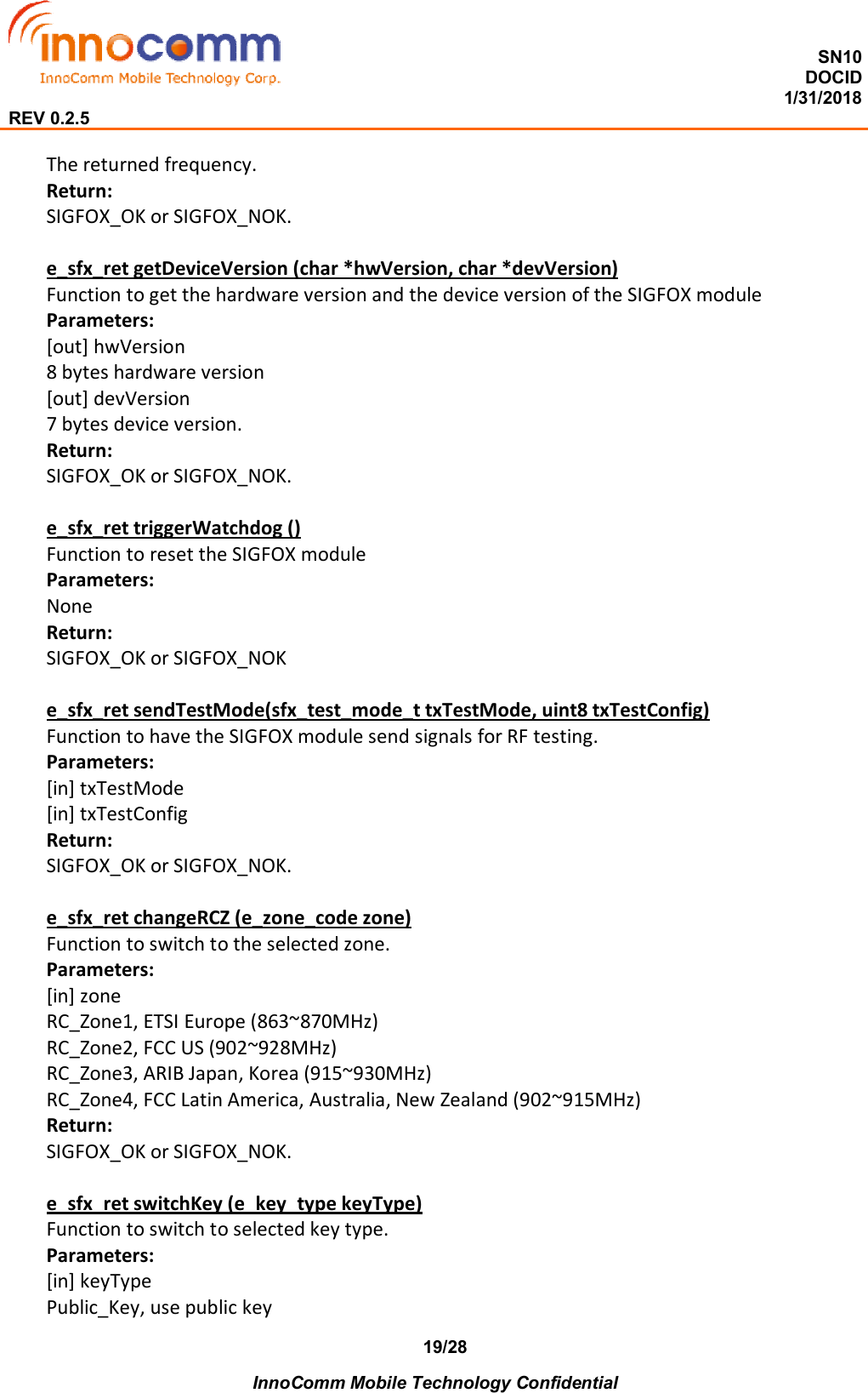  SN10 DOCID                                                                                                                                         1/31/2018 REV 0.2.5    InnoComm Mobile Technology Confidential 19/28 The returned frequency. Return: SIGFOX_OK or SIGFOX_NOK.  e_sfx_ret getDeviceVersion (char *hwVersion, char *devVersion) Function to get the hardware version and the device version of the SIGFOX module Parameters: [out] hwVersion 8 bytes hardware version [out] devVersion 7 bytes device version. Return: SIGFOX_OK or SIGFOX_NOK.  e_sfx_ret triggerWatchdog () Function to reset the SIGFOX module Parameters: None Return: SIGFOX_OK or SIGFOX_NOK  e_sfx_ret sendTestMode(sfx_test_mode_t txTestMode, uint8 txTestConfig) Function to have the SIGFOX module send signals for RF testing. Parameters: [in] txTestMode [in] txTestConfig Return: SIGFOX_OK or SIGFOX_NOK.  e_sfx_ret changeRCZ (e_zone_code zone) Function to switch to the selected zone. Parameters: [in] zone RC_Zone1, ETSI Europe (863~870MHz) RC_Zone2, FCC US (902~928MHz) RC_Zone3, ARIB Japan, Korea (915~930MHz) RC_Zone4, FCC Latin America, Australia, New Zealand (902~915MHz) Return: SIGFOX_OK or SIGFOX_NOK.  e_sfx_ret switchKey (e_key_type keyType) Function to switch to selected key type. Parameters: [in] keyType Public_Key, use public key 