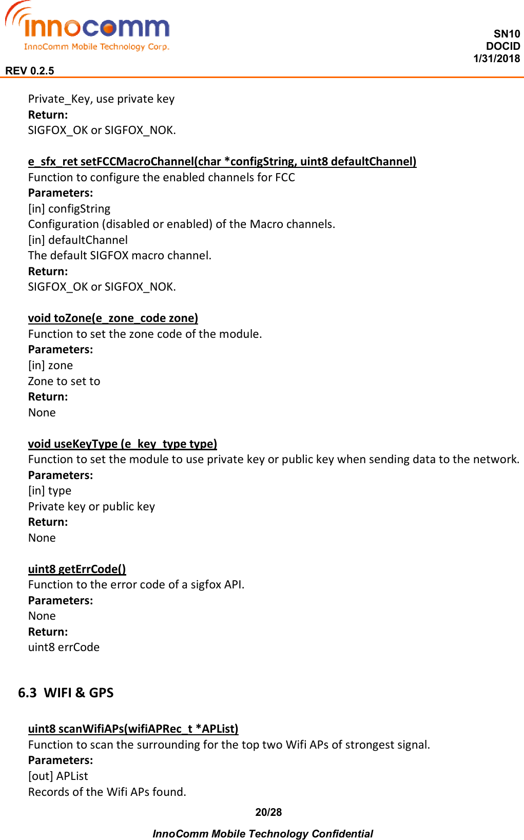  SN10 DOCID                                                                                                                                         1/31/2018 REV 0.2.5    InnoComm Mobile Technology Confidential 20/28 Private_Key, use private key Return: SIGFOX_OK or SIGFOX_NOK.  e_sfx_ret setFCCMacroChannel(char *configString, uint8 defaultChannel) Function to configure the enabled channels for FCC Parameters: [in] configString Configuration (disabled or enabled) of the Macro channels. [in] defaultChannel The default SIGFOX macro channel. Return: SIGFOX_OK or SIGFOX_NOK.  void toZone(e_zone_code zone) Function to set the zone code of the module. Parameters: [in] zone Zone to set to Return: None  void useKeyType (e_key_type type) Function to set the module to use private key or public key when sending data to the network. Parameters: [in] type Private key or public key Return: None  uint8 getErrCode() Function to the error code of a sigfox API. Parameters: None Return: uint8 errCode  6.3 WIFI &amp; GPS uint8 scanWifiAPs(wifiAPRec_t *APList) Function to scan the surrounding for the top two Wifi APs of strongest signal. Parameters: [out] APList Records of the Wifi APs found. 