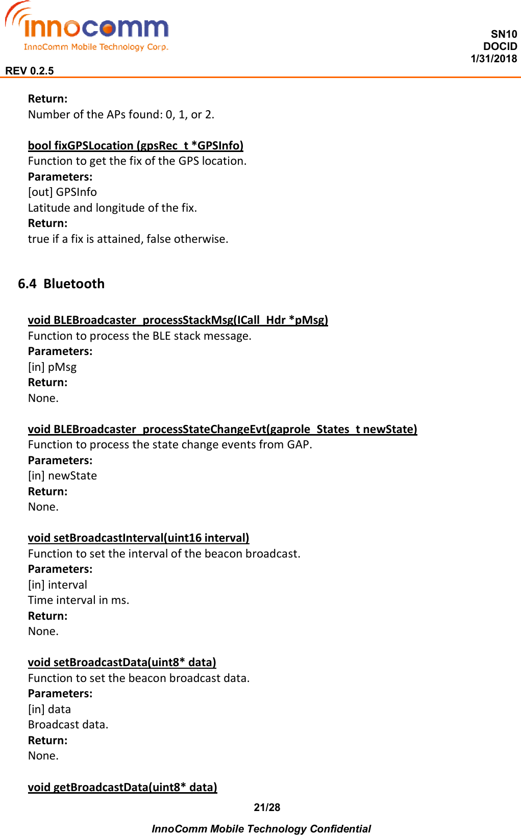  SN10 DOCID                                                                                                                                         1/31/2018 REV 0.2.5    InnoComm Mobile Technology Confidential 21/28 Return: Number of the APs found: 0, 1, or 2.  bool fixGPSLocation (gpsRec_t *GPSInfo) Function to get the fix of the GPS location. Parameters: [out] GPSInfo Latitude and longitude of the fix. Return: true if a fix is attained, false otherwise.  6.4 Bluetooth void BLEBroadcaster_processStackMsg(ICall_Hdr *pMsg) Function to process the BLE stack message. Parameters: [in] pMsg Return: None.  void BLEBroadcaster_processStateChangeEvt(gaprole_States_t newState) Function to process the state change events from GAP. Parameters: [in] newState Return: None.  void setBroadcastInterval(uint16 interval) Function to set the interval of the beacon broadcast. Parameters: [in] interval Time interval in ms. Return: None.  void setBroadcastData(uint8* data) Function to set the beacon broadcast data. Parameters: [in] data Broadcast data. Return: None.  void getBroadcastData(uint8* data) 