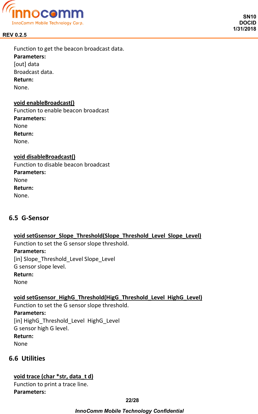  SN10 DOCID                                                                                                                                         1/31/2018 REV 0.2.5    InnoComm Mobile Technology Confidential 22/28 Function to get the beacon broadcast data. Parameters: [out] data Broadcast data. Return: None.  void enableBroadcast() Function to enable beacon broadcast Parameters: None Return: None.  void disableBroadcast() Function to disable beacon broadcast Parameters: None Return: None.  6.5 G-Sensor void setGsensor_Slope_Threshold(Slope_Threshold_Level  Slope_Level) Function to set the G sensor slope threshold. Parameters: [in] Slope_Threshold_Level Slope_Level G sensor slope level. Return: None  void setGsensor_HighG_Threshold(HigG_Threshold_Level  HighG_Level) Function to set the G sensor slope threshold. Parameters: [in] HighG_Threshold_Level  HighG_Level G sensor high G level. Return: None 6.6 Utilities void trace (char *str, data_t d) Function to print a trace line. Parameters: 