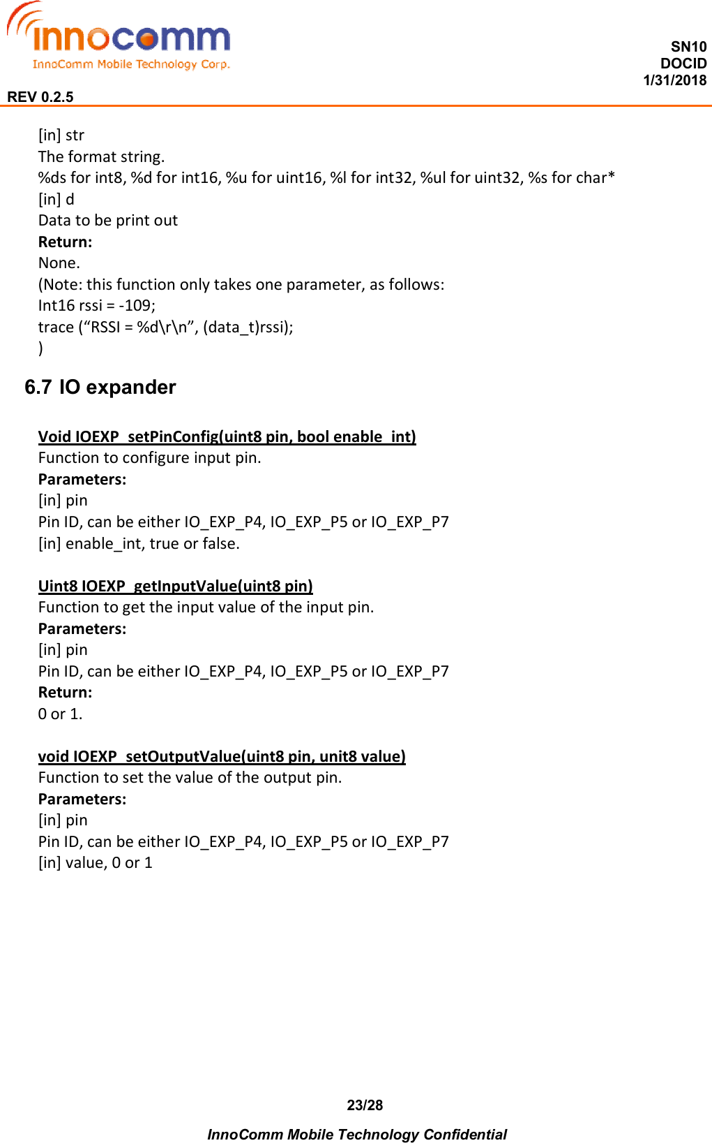  SN10 DOCID                                                                                                                                         1/31/2018 REV 0.2.5    InnoComm Mobile Technology Confidential 23/28 [in] str The format string. %ds for int8, %d for int16, %u for uint16, %l for int32, %ul for uint32, %s for char* [in] d Data to be print out Return: None. (Note: this function only takes one parameter, as follows: Int16 rssi = -109; trace (“RSSI = %d\r\n”, (data_t)rssi); ) 6.7 IO expander Void IOEXP_setPinConfig(uint8 pin, bool enable_int) Function to configure input pin. Parameters: [in] pin Pin ID, can be either IO_EXP_P4, IO_EXP_P5 or IO_EXP_P7 [in] enable_int, true or false.    Uint8 IOEXP_getInputValue(uint8 pin) Function to get the input value of the input pin. Parameters: [in] pin Pin ID, can be either IO_EXP_P4, IO_EXP_P5 or IO_EXP_P7 Return: 0 or 1.  void IOEXP_setOutputValue(uint8 pin, unit8 value) Function to set the value of the output pin. Parameters: [in] pin Pin ID, can be either IO_EXP_P4, IO_EXP_P5 or IO_EXP_P7 [in] value, 0 or 1