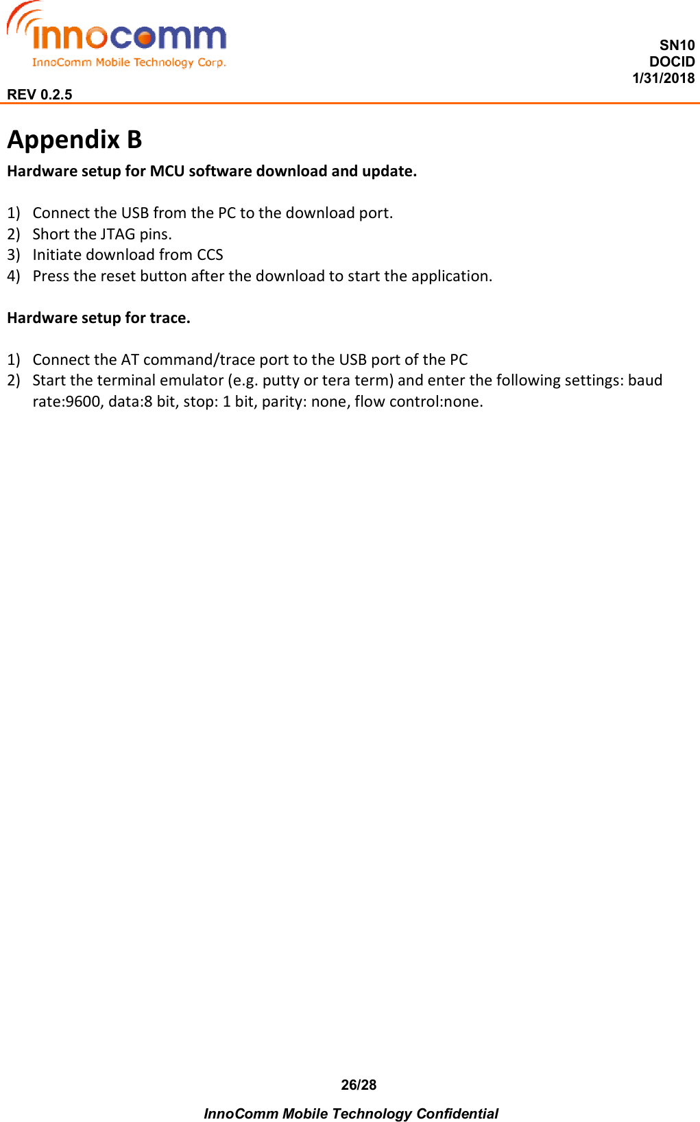  SN10 DOCID                                                                                                                                         1/31/2018 REV 0.2.5    InnoComm Mobile Technology Confidential 26/28 Appendix B   Hardware setup for MCU software download and update.  1) Connect the USB from the PC to the download port. 2) Short the JTAG pins. 3) Initiate download from CCS 4) Press the reset button after the download to start the application.  Hardware setup for trace.  1) Connect the AT command/trace port to the USB port of the PC 2) Start the terminal emulator (e.g. putty or tera term) and enter the following settings: baud rate:9600, data:8 bit, stop: 1 bit, parity: none, flow control:none.           