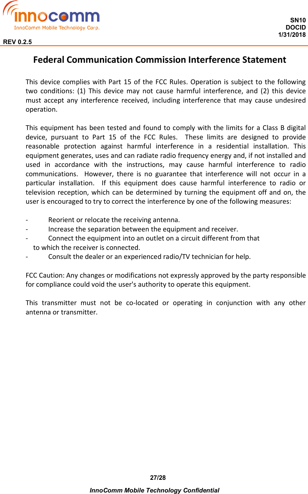  SN10 DOCID                                                                                                                                         1/31/2018 REV 0.2.5    InnoComm Mobile Technology Confidential 27/28 Federal Communication Commission Interference Statement  This device complies  with Part 15 of the FCC Rules. Operation is subject to the following two  conditions:  (1)  This  device  may  not  cause  harmful  interference,  and  (2)  this  device must  accept  any  interference  received,  including  interference  that  may  cause  undesired operation.  This equipment has been tested and found to comply with the limits for a Class  B digital device,  pursuant  to  Part  15  of  the  FCC  Rules.    These  limits  are  designed  to  provide reasonable  protection  against  harmful  interference  in  a  residential  installation.  This equipment generates, uses and can radiate radio frequency energy and, if not installed and used  in  accordance  with  the  instructions,  may  cause  harmful  interference  to  radio communications.    However,  there  is  no  guarantee  that  interference  will  not  occur  in  a particular  installation.    If  this  equipment  does  cause  harmful  interference  to  radio  or television reception, which can be determined by turning the equipment off and on, the user is encouraged to try to correct the interference by one of the following measures:  -  Reorient or relocate the receiving antenna. -  Increase the separation between the equipment and receiver. -  Connect the equipment into an outlet on a circuit different from that to which the receiver is connected. -  Consult the dealer or an experienced radio/TV technician for help.  FCC Caution: Any changes or modifications not expressly approved by the party responsible for compliance could void the user&apos;s authority to operate this equipment.  This  transmitter  must  not  be  co-located  or  operating  in  conjunction  with  any  other antenna or transmitter.  