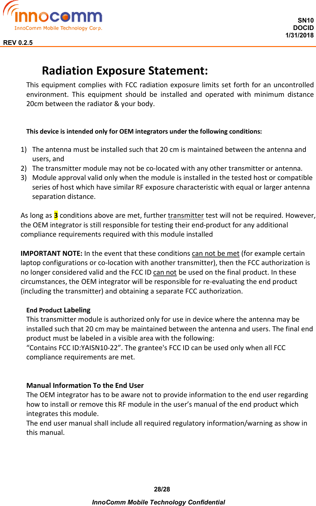  SN10 DOCID                                                                                                                                         1/31/2018 REV 0.2.5    InnoComm Mobile Technology Confidential 28/28 Radiation Exposure Statement: This equipment complies with FCC radiation exposure limits set forth for an uncontrolled environment.  This  equipment  should  be  installed  and  operated  with  minimum  distance 20cm between the radiator &amp; your body.   This device is intended only for OEM integrators under the following conditions:  1) The antenna must be installed such that 20 cm is maintained between the antenna and users, and  2) The transmitter module may not be co-located with any other transmitter or antenna.  3) Module approval valid only when the module is installed in the tested host or compatible series of host which have similar RF exposure characteristic with equal or larger antenna separation distance.  As long as 3 conditions above are met, further transmitter test will not be required. However, the OEM integrator is still responsible for testing their end-product for any additional compliance requirements required with this module installed  IMPORTANT NOTE: In the event that these conditions can not be met (for example certain laptop configurations or co-location with another transmitter), then the FCC authorization is no longer considered valid and the FCC ID can not be used on the final product. In these circumstances, the OEM integrator will be responsible for re-evaluating the end product (including the transmitter) and obtaining a separate FCC authorization.  End Product Labeling  This transmitter module is authorized only for use in device where the antenna may be installed such that 20 cm may be maintained between the antenna and users. The final end product must be labeled in a visible area with the following:  “Contains FCC ID:YAISN10-22”. The grantee&apos;s FCC ID can be used only when all FCC compliance requirements are met.   Manual Information To the End User The OEM integrator has to be aware not to provide information to the end user regarding how to install or remove this RF module in the user’s manual of the end product which integrates this module. The end user manual shall include all required regulatory information/warning as show in this manual.    