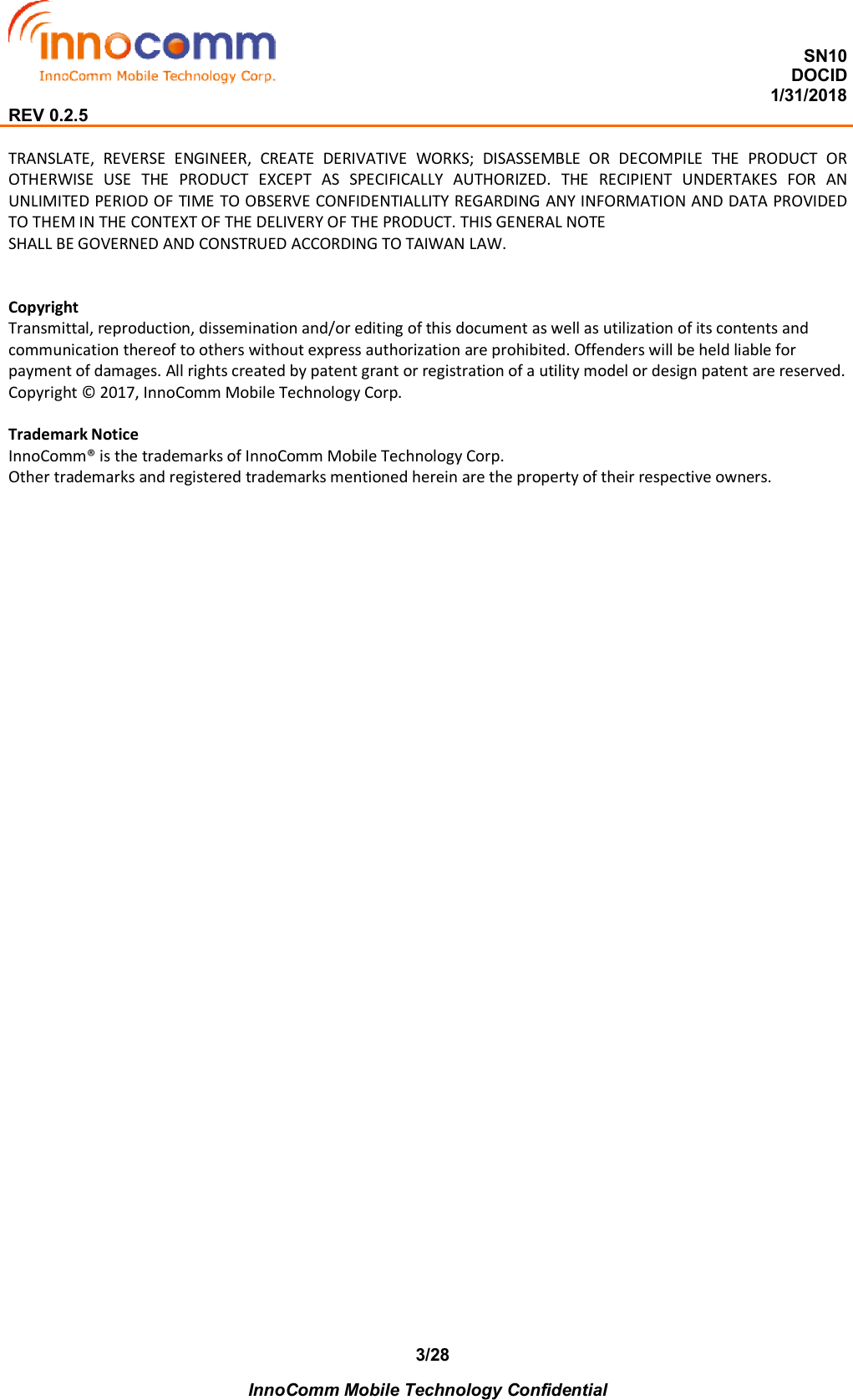  SN10 DOCID                                                                                                                                         1/31/2018 REV 0.2.5    InnoComm Mobile Technology Confidential 3/28TRANSLATE,  REVERSE  ENGINEER,  CREATE  DERIVATIVE  WORKS;  DISASSEMBLE  OR  DECOMPILE  THE  PRODUCT  OR OTHERWISE  USE  THE  PRODUCT  EXCEPT  AS  SPECIFICALLY  AUTHORIZED.  THE  RECIPIENT  UNDERTAKES  FOR  AN UNLIMITED PERIOD OF TIME TO OBSERVE CONFIDENTIALLITY REGARDING ANY INFORMATION AND DATA PROVIDED TO THEM IN THE CONTEXT OF THE DELIVERY OF THE PRODUCT. THIS GENERAL NOTE SHALL BE GOVERNED AND CONSTRUED ACCORDING TO TAIWAN LAW.   Copyright Transmittal, reproduction, dissemination and/or editing of this document as well as utilization of its contents and communication thereof to others without express authorization are prohibited. Offenders will be held liable for payment of damages. All rights created by patent grant or registration of a utility model or design patent are reserved. Copyright © 2017, InnoComm Mobile Technology Corp.  Trademark Notice InnoComm® is the trademarks of InnoComm Mobile Technology Corp. Other trademarks and registered trademarks mentioned herein are the property of their respective owners.  