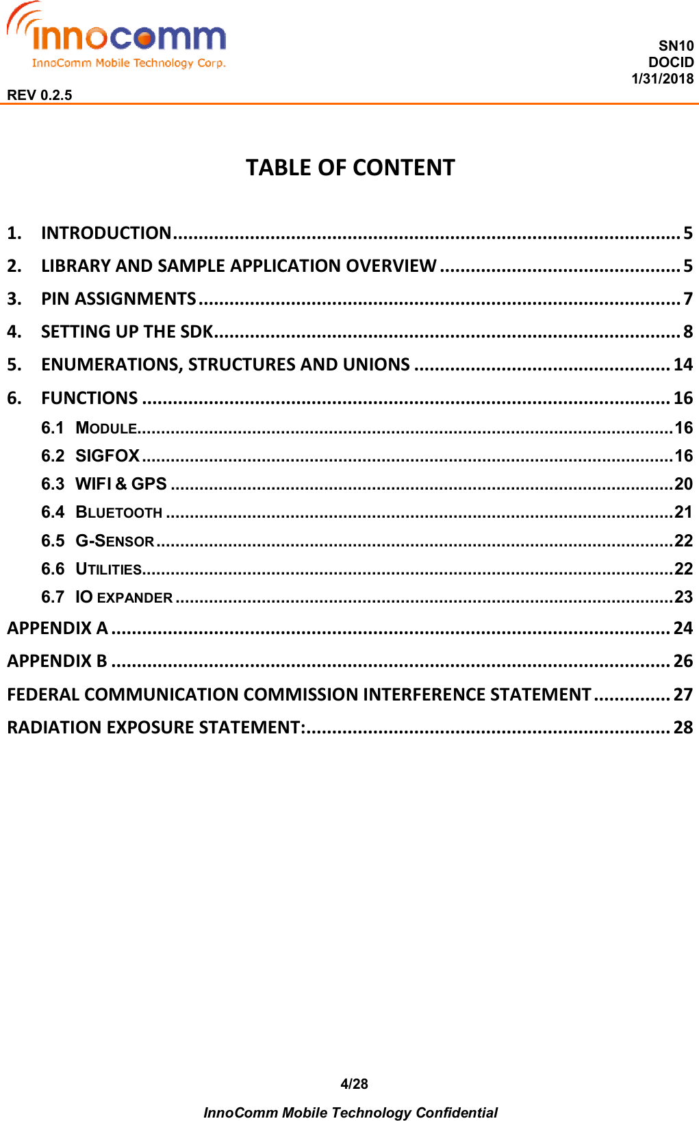  SN10 DOCID                                                                                                                                         1/31/2018 REV 0.2.5    InnoComm Mobile Technology Confidential 4/28 TABLE OF CONTENT  1. INTRODUCTION ................................................................................................... 5 2. LIBRARY AND SAMPLE APPLICATION OVERVIEW ............................................... 5 3. PIN ASSIGNMENTS .............................................................................................. 7 4. SETTING UP THE SDK........................................................................................... 8 5. ENUMERATIONS, STRUCTURES AND UNIONS .................................................. 14 6. FUNCTIONS ....................................................................................................... 16 6.1 MODULE................................................................................................................ 16 6.2 SIGFOX ............................................................................................................... 16 6.3 WIFI &amp; GPS ......................................................................................................... 20 6.4 BLUETOOTH .......................................................................................................... 21 6.5 G-SENSOR ............................................................................................................ 22 6.6 UTILITIES............................................................................................................... 22 6.7 IO EXPANDER ........................................................................................................ 23 APPENDIX A ............................................................................................................. 24 APPENDIX B ............................................................................................................. 26 FEDERAL COMMUNICATION COMMISSION INTERFERENCE STATEMENT ............... 27 RADIATION EXPOSURE STATEMENT:....................................................................... 28         